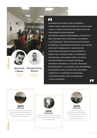 39
ESTÁBAMOS EN PLENA CRISIS ECONÓMICA,
VIENDO TODOS LOS DÍAS DRAMAS EN LA TELEVISIÓN
Y QUE LA GENTE CON POCOS RECURSOS CADA DÍA
TIENE MENOS OPORTUNIDADES.
DECIDIMOS PONERNOS EMPRENDER UN PROYECTO
QUE CONTRIBUYERA A DEVOLVER LA DIGNIDAD
A LAS PERSONAS. TRAS UN EXHAUSTIVO ESTUDIO
DE MERCADO, DECIDIMOS MONTAR UN CALL CENTER.
¿POR QUÉ? PORQUE ERA EL ÚNICO SECTOR
QUE ESTABA CRECIENDO EN ESE MOMENTO Y,
SOBRE TODO, PORQUE TENÍA LA POSIBILIDAD
DE EMPLEAR A MUCHÍSIMA GENTE, DE CREAR
MUCHOS PUESTOS DE TRABAJO ESTABLES.
ENTONCES, PASAMOS A LA ACCIÓN, TRATANDO
DE DEMOSTRAR A LA SOCIEDAD QUE UNA EMPRESA
DE ECONOMÍA SOCIAL PUEDE SER SOSTENIBLE
Y EMPLEAR A UN MONTÓN DE PERSONAS,
Y SER RESPONSABLE CON LAS PERSONAS
Y CON EL ENTORNO.
Líderes
Juan Luis
Cabeza
Vicente Ferrer
Barros
DIRECTOR
GENERAL
DIRECTOR
FINANCIERO
Logran que empresas de primera línea,
como Adeslas, Sanitas y MasMóvil,
confíen en sus servicios, y así logran
maximizar el impacto social.
El 100% de las personas que trabajan
en la empresa afirman sentirse mejor
y más empoderadas.
Un cambio de plataforma
les da la capacidad de generar
numerosos empleos estables
para personas en riesgo
de exclusión social.
Hitos
2015
CONFIANZA
2015
SATISFACCIÓN
2015
INNOVACIÓN
 
