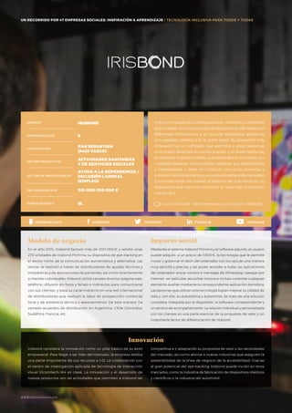 UN RECORRIDO POR 50 EMPRESAS SOCIALES: INSPIRACIÓN & APRENDIZAJE I PRESENTACIÓN
Irisbond impulsa soluciones avanzadas, rentables y sostenibles
que mejoran la comunicación de las personas afectadas por
diferentes limitaciones a la hora de expresarse (personas
con parálisis cerebral o ELA, entre otras). Su desarrollo más
innovador es un software que permite a estas personas
una mayor facilidad de comunicación y el desempeño de
actividades imprescindibles que antes tenían limitadas por
múltiples barreras, como escribir, expresar sus sentimientos
y necesidades, o estar en contacto con otras personas y
combatir así el aislamiento que producen estas enfermedades.
Concretamente, ha creado el sistema de eye-tracking, un
dispositivo que permite controlar el ratón del ordenador
con los ojos.
En el año 2015, Irisbond facturó más de 300.000 € y vendió unas
270 unidades de Irisbond Primma, su dispositivo de eye-tracking en
el sector nicho de la comunicación aumentativa y alternativa. Las
ventas se realizan a través de distribuidores de ayudas técnicas y
ortopédicas y de asociaciones de pacientes, así como directamente
a clientes individuales. Irisbond utiliza canales directos (página web,
teléfono, difusión en foros y ferias) e indirectos para comunicarse
con sus clientes, y basa su canal indirecto en una red internacional
de distribuidores que realizan la labor de prospección comercial
local y de asistencia técnica y asesoramiento. De esta manera, ha
cerrado acuerdos de distribución en Argentina, Chile Colombia,
Sudáfrica, Francia, etc.
Modelo de negocio
Mediante el sistema Irisbond Primma y el software adjunto, el usuario
puede adquirir, a un precio de 1.800 €, la tecnología que le permite
mover y gobernar el ratón del ordenador con los ojos de una manera
muy sencilla y precisa, y así poder acceder a todas las aplicaciones
del ordenador: enviar correos o mensajes de WhatsApp, navegar por
internet, ver películas, escuchar música e incluso controlar cualquier
elemento auxiliar mediante la correspondiente aplicación domótica.
Las personas que utilizan esta tecnología logran mejorar su calidad de
vida y, con ello, su autoestima y autonomía. Se trata de una solución
completa, integrada por el dispositivo, el software correspondiente y
un servicio de acompañamiento. La relación individual y personalizada
con los clientes es una parte esencial de la propuesta de valor y un
importante factor de diferenciación de Irisbond.
Impacto social
Innovación
NOMBRE
LOCALIZACIÓN
EMPLEADOS 2015
FORMA JURÍDICA
SECTOR PRODUCTIVO
SECTOR DE IMPACTO SOCIAL
FACTURACIÓN 2015
IRISBOND
6
SAN SEBASTIÁN
(PAÍS VASCO)
ACTIVIDADES SANITARIAS
Y DE SERVICIOS SOCIALES
AYUDA A LA DEPENDENCIA /
INCLUSIÓN LABORAL
(EMPLEO)
301.000-350.000 €
SL Canal YOUTUBE · BBVA Momentum / 2015 ESP / IRISBOND
irisbond.com irisbond irisbond irisbond
UN RECORRIDO POR 47 EMPRESAS SOCIALES: INSPIRACIÓN & APRENDIZAJE I TECNOLOGÍA INCLUSIVA PARA TODOS Y TODAS
Irisbond considera la innovación como un pilar básico de su éxito
empresarial. Para llegar a ser líder del mercado, la empresa dedica
una parte importante de sus recursos a I+D. La colaboración con
el centro de investigación aplicada de tecnología de interacción
visual Vicomtech-IK4 es clave. La innovación y el desarrollo de
nuevos productos son las actividades que permiten a Irisbond ser
competitiva e ir adaptando su propuesta de valor a las necesidades
del mercado, así como abrirse a nuevas industrias que aseguren la
sostenibilidad de la línea de negocio de la accesibilidad. Gracias
al gran potencial del eye-tracking, Irisbond puede incidir en otros
mercados, como la industria de fabricación de dispositivos médicos
y científicos o la industria del automóvil.
#BBVAmomentum
Irisbond
 