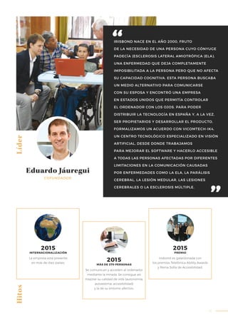 41
IRISBOND NACE EN EL AÑO 2000, FRUTO
DE LA NECESIDAD DE UNA PERSONA CUYO CÓNYUGE
PADECÍA (ESCLEROSIS LATERAL AMIOTRÓFICA (ELA),
UNA ENFERMEDAD QUE DEJA COMPLETAMENTE
IMPOSIBILITADA A LA PERSONA PERO QUE NO AFECTA
SU CAPACIDAD COGNITIVA. ESTA PERSONA BUSCABA
UN MEDIO ALTERNATIVO PARA COMUNICARSE
CON SU ESPOSA Y ENCONTRÓ UNA EMPRESA
EN ESTADOS UNIDOS QUE PERMITÍA CONTROLAR
EL ORDENADOR CON LOS OJOS. PARA PODER
DISTRIBUIR LA TECNOLOGÍA EN ESPAÑA Y, A LA VEZ,
SER PROPIETARIOS Y DESARROLLAR EL PRODUCTO,
FORMALIZAMOS UN ACUERDO CON VICOMTECH-IK4,
UN CENTRO TECNOLÓGICO ESPECIALIZADO EN VISIÓN
ARTIFICIAL, DESDE DONDE TRABAJAMOS
PARA MEJORAR EL SOFTWARE Y HACERLO ACCESIBLE
A TODAS LAS PERSONAS AFECTADAS POR DIFERENTES
LIMITACIONES EN LA COMUNICACIÓN CAUSADAS
POR ENFERMEDADES COMO LA ELA, LA PARÁLISIS
CEREBRAL, LA LESIÓN MEDULAR, LAS LESIONES
CEREBRALES O LA ESCLEROSIS MÚLTIPLE.
Líder
Eduardo Jáuregui
COFUNDADOR
La empresa está presente
en más de diez países.
Se comunican y acceden al ordenador
mediante la mirada. Se consigue así
mejorar su calidad de vida (autonomía,
autoestima, accesibilidad)
y la de su entorno afectivo.
Irisbond es galardonada con
los premios Telefónica Ability Awards
y Reina Sofía de Accesibilidad.
Hitos
2015
INTERNACIONALIZACIÓN
2015
MÁS DE 270 PERSONAS
2015
PREMIO
 