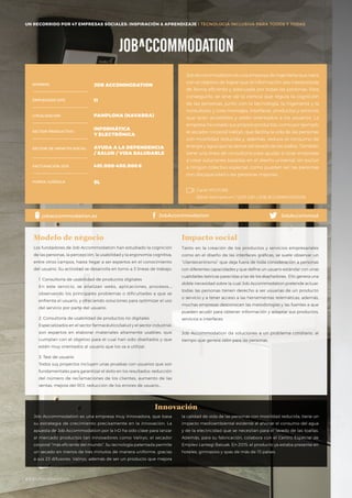 UN RECORRIDO POR 50 EMPRESAS SOCIALES: INSPIRACIÓN & APRENDIZAJE I PRESENTACIÓN
Job Accommodation es una empresa de ingeniería que nace
con el objetivo de lograr que la información sea interpretada
de forma eficiente y adecuada por todas las personas. Para
conseguirlo, se sirve de la ciencia que regula la cognición
de las personas, junto con la tecnología, la ingeniería y la
consultoría, y crea mensajes, interfaces, productos y servicios
que sean accesibles y estén orientados a los usuarios. La
empresa ha creado sus propios productos, como por ejemplo
el secador corporal Valiryo, que facilita la vida de las personas
con movilidad reducida y, además, reduce el consumo de
energía y agua que se deriva del lavado de las toallas. También
tiene una línea de consultoría para ayudar a otras empresas
a crear soluciones basadas en el diseño universal, sin excluir
a ningún colectivo especial, como pueden ser las personas
con discapacidad o las personas mayores.
Los fundadores de Job Accommodation han estudiado la cognición
de las personas, la percepción, la usabilidad y la ergonomía cognitiva,
entre otros campos, hasta llegar a ser expertos en el conocimiento
del usuario. Su actividad se desarrolla en torno a 3 líneas de trabajo:
1. Consultoría de usabilidad de productos digitales
En este servicio, se analizan webs, aplicaciones, procesos…;
observando los principales problemas o dificultades a que se
enfrenta el usuario, y ofreciendo soluciones para optimizar el uso
del servicio por parte del usuario.
2. Consultoría de usabilidad de productos no digitales
Especializados en el sector farmacéutico/salud y el sector industrial,
son expertos en elaborar materiales altamente usables, que
cumplan con el objetivo para el cual han sido diseñados y que
estén muy orientados al usuario que los va a utilizar.
3. Test de usuario
Todos sus proyectos incluyen unas pruebas con usuarios que son
fundamentales para garantizar el éxito en los resultados: reducción
del número de reclamaciones de los clientes, aumento de las
ventas, mejora del ROI, reducción de los errores de usuario…
Modelo de negocio
Tanto en la creación de los productos y servicios empresariales
como en el diseño de las interfaces gráficas, se suele observar un
“clientecentrismo” que deja fuera de toda consideración a personas
con diferentes capacidades y que define un usuario estándar con unas
cualidades teóricas parecidas a las de los diseñadores. Ello genera una
doble necesidad sobre la cual Job Accommodation pretende actuar:
todas las personas tienen derecho a ser usuarias de un producto
o servicio y a tener acceso a las herramientas telemáticas; además,
muchas empresas desconocen las metodologías y las fuentes a que
pueden acudir para obtener información y adaptar sus productos,
servicios e interfaces.
Job Accommodation da soluciones a un problema cotidiano, al
tiempo que genera valor para las personas.
Impacto social
Job Accommodation es una empresa muy innovadora, que basa
su estrategia de crecimiento precisamente en la innovación. La
apuesta de Job Accommodation por la I+D ha sido clave para lanzar
al mercado productos tan innovadores como Valiryo, el secador
corporal “más eficiente del mundo”. Su tecnología patentada permite
un secado en menos de tres minutos de manera uniforme, gracias
a sus 23 difusores. Valiryo, además de ser un producto que mejora
Innovación
NOMBRE
LOCALIZACIÓN
EMPLEADOS 2015
FORMA JURÍDICA
SECTOR PRODUCTIVO
SECTOR DE IMPACTO SOCIAL
FACTURACIÓN 2015
JOB ACCOMMODATION
11
PAMPLONA (NAVARRA)
INFORMÁTICA
Y ELECTRÓNICA
AYUDA A LA DEPENDENCIA
/ SALUD / VIDA SALUDABLE
401.000-450.000€
SL
jobaccommodation.es JobAccommodation JobAccommod
la calidad de vida de las personas con movilidad reducida, tiene un
impacto medioambiental evidente al ahorrar el consumo del agua
y de la electricidad que se necesitan para el lavado de las toallas.
Además, para su fabricación, colabora con el Centro Especial de
Empleo Lantegi Batuak. En 2015, el producto ya estaba presente en
hoteles, gimnasios y spas de más de 15 países.
UN RECORRIDO POR 47 EMPRESAS SOCIALES: INSPIRACIÓN & APRENDIZAJE I TECNOLOGÍA INCLUSIVA PARA TODOS Y TODAS
Canal YOUTUBE
BBVA Momentum / 2013 ESP / JOB ACCOMMODATION
#BBVAmomentum
 