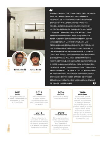 43
TUVIMOS LA SUERTE DE CONOCERNOS EN EL PROYECTO
FINAL DE CARRERA MIENTRAS ESTUDIÁBAMOS
INGENIERÍA DE TELECOMUNICACIONES Y ENTONCES
EMPEZAMOS A TRABAJAR JUNTOS, Y NUESTRA
PRIMERA EXPERIENCIA LABORAL FORMAL FUE EN
UN CENTRO ESPECIAL DE EMPLEO. ESTO NOS ABRIÓ
LOS OJOS A LAS POSIBILIDADES DE NEGOCIO Y NO
PERMITIÓ COMPROBAR EL IMPACTO QUE PODÍAN
TENER NUESTROS CONOCIMIENTOS TECNOLÓGICOS
Y DE INGENIERÍA A LA HORA DE AYUDAR A LAS
PERSONAS CON DISCAPACIDAD. ESTA CONVICCIÓN DE
QUE PODÍAMOS HACER MUCHAS COSAS Y QUE EN EL
CENTRO ESPECIAL DE EMPLEO PODRÍAMOS SER MUY
ÚTILES NOS MOTIVÓ. DURANTE UN TIEMPO, ESTUVIMOS
DÁNDOLE VUELTAS A LA IDEA, CONSULTANDO CON
NUESTRO ENTORNO, Y FINALMENTE NOS AVENTURAMOS
A CREAR JOB ACCOMMODATION, PARA ALCANZAR DOS
OBJETIVOS: HACER LO QUE NOS GUSTABA, Y CREAR UNA
EMPRESA VIABLE Y CON IMPACTO SOCIAL. NOS PUSIMOS
EN MARCHA CON LA MOTIVACIÓN DE CONSTRUIR UNA
EMPRESA DE ÉXITO Y DE SER CAPACES DE OFRECER
SERVICIOS Y PRODUCTOS QUE MEJORASEN LA CALIDAD
DE VIDA DE LAS PERSONAS.
Líderes
Ion Esandi Patxi Fabo
FUNDADOR
Patxi Fabo obtiene
el Premio Jóvenes
Emprendedores Sociales
de la Universidad Europea
de Madrid.
Se consolidan como
consultoría de referencia
en comunicación efectiva
en el sector farmacéutico
y de la salud, con clientes
destacados como Cinfa.
Finalista en los Ability
Awards de Telefónica.
Se crea Lifeak, spin-off
de Job Accommodation
dedicada exclusivamente
al diseño y al desarrollo
de productos propios. Su
producto estrella, el secador
corporal Valiryo, ahorra
el consumo de los litros
de agua que se necesitan
para lavar las toallas y facilita
el secado a las personas con
movilidad reducida.
Comienzan a colaborar
con las administraciones
públicas, trabajando
en la experiencia
de usuario de sus servicios,
para facilitar servicios
online a los ciudadanos.
Son galardonados con
el Premio Emprendedor XXI,
que otorgan “la Caixa”,
el CEIN y ENISA.
FUNDADOR
Hitos
2011
PREMIO
2012
PREMIO
2014
FINALISTA
2014
NACE LIFEAK
2015
CONSOLIDACIÓN
2016
COLABORACIONES
 
