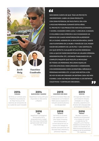 45
LíderesHitos
NOS DIMOS CUENTA DE QUE, TRAS UN PROYECTO
UNIVERSITARIO, HABÍA UN GRAN PRODUCTO
CON GRAN POTENCIAL DE FACILITAR EL DÍA A DÍA
A MUCHAS PERSONAS. DURANTE ESTOS AÑOS,
EL PROYECTO Y SUS PRODUCTOS HAN EVOLUCIONADO,
Y AHORA, CIUDADES COMO LAVAL Y LONGUEUIL (CANADÁ)
O COLUMBUS (USA) OFRECEN A SUS CIUDADANOS UN
SERVICIO DE GUIADO MONITORIZACIÓN ALREDEDOR
DE LA CIUDAD. ADEMÁS DE LA APLICACIÓN MÓVIL, EXISTE
UNA PLATAFORMA EN LA NUBE A TRAVÉS DE CUAL PODER
HACER SEGUIMIENTO DE LAS RUTAS, Y UNA CENTRALITA
24H QUE DETECTA CUALQUIER SITUACIÓN INDESEADA
CON LA QUE SE PUEDE ENCONTRAR UN USUARIO (PÉRDIDA,
DESORIENTACIÓN, ETC.). ESTAMOS TRABAJANDO EN UN
COMPLETO PAQUETE QUE FACILITE LA MOVILIDAD
DE TODAS LAS PERSONAS, INCLUIDAS AQUELLAS
CON DISCAPACIDAD, INSEGURIDADES O ANSIEDADES,
CON ENFERMEDADES COMO AGORAFOBIA, NIÑOS/AS O
PERSONAS MAYORES, ETC. LO QUE NOS MOTIVA A DÍA
DE HOY ES SEGUIR CREANDO UN SISTEMA CADA VEZ MÁS
FLEXIBLE, CADA VEZ MEJOR ADAPTADO A LOS DISTINTOS
COLECTIVOS, Y CONTINUAR CRECIENDO…
Jordi
Roig
Faustino
Cuadrado
FUNDADOR Y
CHIEF RESEARCH
OFFICER
CONSEJERO
DELEGADO
“App&Town Going with you”
disponible en Barcelona
y Madrid.
App&Town Compagnon
forma parte de la
propuesta de la ciudad
de Columbus (Ohio/USA)
ganadora del USA Smart
City Challenge.
Se firma el Convenio Marco de
Colaboración con Fundación
ONCE para la cooperación e
inclusión social de personas
con discapacidad.
Se firma un acuerdo
de colaboración con
Ohio State University
para el desarrollo y
comercialización de un
sistema de navegación
asistido para personas con
discapacidad, veteranos y
personas mayores.
El Grupo Sant Pere Claver
y la Fundación Ampans,
entidades con un largo
recorrido y experiencia en
el sector de la discapacidad,
se incorporan al proyecto.
Reciben el premio
Excelencia empresarial
a la integración social
a través de les TIC,
GrausTIC y el X Premio
Vodafone Connecting for
Good a la Innovación en
Telecomunicaciones en la
categoría de Accesibilidad
TIC cognitiva.
Se firma un contrato para
implantar los productos
de Mass Factory en los
sistemas de transportes de
la ciudad de Laval (Canadá).
2014
CANADÁ
2014
BARCELONA Y MADRID
2015
CONVENIO CON ONCE
2015
APOYOS
2016
USA
2016
PREMIO
2016
AGOSTO
 