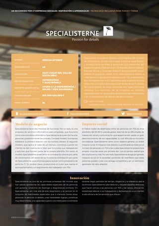 #BBVAmomentum
UN RECORRIDO POR 50 EMPRESAS SOCIALES: INSPIRACIÓN & APRENDIZAJE I PRESENTACIÓN
Specialisterne surge en España como réplica del modelo
de Dinamarca, donde nació esta iniciativa para formar
y proporcionar empleo a personas con trastornos del
espectro autista (TEA) en 2004. En España, Ramon Bernat,
inversor social, y Francesc Sistach, emprendedor social,
lideran el proyecto desde 2013. Specialisterne forma a
nivel técnico y ayuda a las personas con TEA a desarrollar
sus competencias socio-laborales para posteriormente
ofrecerles un puesto de trabajo en el sector de las TI, donde
las capacidades de estas personas son especialmente
valiosas. Los servicios de la empresa se centran
especialmente en las pruebas de los sistemas informáticos
y en el tratamiento de datos y de documentos.
Specialisterne tiene dos maneras de funcionar. Por un lado, es una
empresa de servicios informáticos para empresas, que funciona
como una consultora informática. Specialisterne es quien forma a las
personas y posteriormente las contrata. Con este modelo, la empresa
establece la primera relación con los nuevos clientes. El segundo
modelo, que aplica al cabo de un tiempo, comienza cuando los
clientes se dan cuenta de lo bien que funcionan sus trabajadores
y solicitan que formen parte de su propia plantilla. Por tanto, el
modelo Specialisterne prevé tanto la contratación directa por parte
de una empresa del sector de las TI como la contratación por parte
de Specialisterne, que entonces pasa a actuar como proveedora de
servicios TI. En ambos casos, proporciona un tutor que realiza el
acompañamiento y el seguimiento del trabajador con TEA.
Modelo de negocio
El índice medio de desempleo entre las personas con TEA se sitúa
alrededor del 85-90% a escala global. Además de las dificultades de
interacción social y comunicación que experimentan, existe un gran
desconocimiento de sus capacidades, lo cual dificulta su inclusión
sociolaboral. Specialisterne tiene como objetivo generar un doble
impacto social. El impacto más directo y cuantificable se mide por el
número de personas con TEA a las cuales Specialisterne proporciona
empleo –muchas veces, por primera vez–, con el cambio radical que
ello implica en su vida. Por otro lado, Specialisterne aboga por generar
impacto social en la sociedad, poniendo de manifiesto que estas
personas pueden crear una ventaja competitiva y ser un elemento
generador de valor añadido.
Impacto social
Specialisterne es una de las primeras empresas del mundo que
han sabido aprovechar las capacidades especiales de las personas
con autismo, síndrome de Asperger y diagnósticos similares. En
Specialisterne, ven más allá de este diagnóstico y se centran en el
conjunto de habilidades especiales que a menudo tienes estas
personas: la atención al detalle, unas habilidades lógicas y analíticas
muy desarrolladas, una capacidad superior a la media para concentrarse
Innovación
NOMBRE
LOCALIZACIÓN
EMPLEADOS 2015
FORMA JURÍDICA
SECTOR PRODUCTIVO
SECTOR DE IMPACTO SOCIAL
FACTURACIÓN 2015
SPECIALISTERNE
40
SANT CUGAT DEL VALLÈS
(CATALUÑA)
INFORMÁTICA
Y ELECTRÓNICA
AYUDA A LA DEPENDENCIA /
SALUD / VIDA SALUDABLE
601.000-650.000€
SL
SpecialistsESSpecialisterneESes.specialisterne.com
durante largos períodos de tiempo, diligencia y la tolerancia cero a
los errores. Specialisterne sabe detectar y rescatar aquellas destrezas
que hacen únicas a las personas con TEA, y las valora, ofreciendo
estabilidad laboral a sus trabajadores y demostrando a sus clientes
la alta eficacia de los servicios que ofrecen.
#BBVAmomentum
UN RECORRIDO POR 47 EMPRESAS SOCIALES: INSPIRACIÓN & APRENDIZAJE I TECNOLOGÍA INCLUSIVA PARA TODOS Y TODAS
Canal YOUTUBE
specialisterne spain / SPECIALISTERNE MOMENTUM PROJECT
 