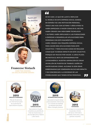 47
Líder
Francesc Sistach
DIRECTOR GENERAL
DE SPECIALISTERNE ESPAÑA
Más de 30 personas
con TEA forman parte
de la plantilla de
Specialisterne España.
Specialisterne España
consolida una plantilla de
más de 40 personas y 3
oficinas (Barcelona, Madrid
y São Paulo).
Specialisterne España trabaja
para la expansión internacional,
con 4 estudios de viabilidad
ya realizados (para Brasil,
México, Portugal y Andorra).
Se consigue la incorporación
de grandes clientes
del sector informático,
entidades financieras y otras
grandes empresas.
Hitos
2015
MÁS DE 30 PERSONAS
2015
CONSOLIDACIÓN
2015
INTERNACIONALIZACIÓN
2015
EXPANSIÓN
EN MI CASO, LO QUE ME LLEVÓ A REPLICAR
EL MODELO DE ESTA EMPRESA SOCIAL DANESA
EN ESPAÑA FUE UNA MOTIVACIÓN PERSONAL.
TENGO UNA HIJA CON AUTISMO Y AÑOS ATRÁS YA
HABÍA EMPEZADO A HACER COSAS EN EL SECTOR:
HABÍA CREADO UNA WEB SOBRE TECNOLOGÍA
Y AUTISMO; HABÍA IMPULSADO A LAS FUNDACIONES
A EMPEZAR A DESARROLLAR APLICACIONES PARA
PERSONAS CON ESTE DIAGNÓSTICO;
HABÍA CREADO UNA PEQUEÑA EMPRESA SOCIAL
PARA HACER MÁS APLICACIONES PARA ESTE
COLECTIVO, Y TENÍA MUCHAS GANAS DE REALIZAR
COSAS QUE TUVIERAN IMPACTO EN ESTE COLECTIVO,
PORQUE HAY MUCHO POR HACER. A LARGO PLAZO,
ME MOTIVA EL RETO DE EXPANDIRNOS POR
LATINOAMÉRICA. NUESTRA ASPIRACIÓN ES CREAR
UN MILLÓN DE PUESTOS DE TRABAJO. SUEÑO EN
HACER NUEVAS COSAS –ALGUNAS YA SON IDEAS
EMBRIONARIAS QUE GENERARÁN MUCHO MÁS IMPACTO–
Y EN CONCIENCIAR A LA SOCIEDAD DE LAS
POSIBILIDADES QUE TIENEN ESTAS PERSONAS.
 