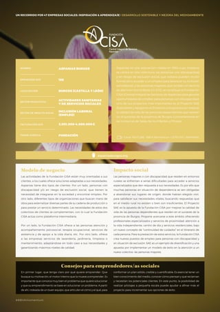 #BBVAmomentum
UN RECORRIDO POR 50 EMPRESAS SOCIALES: INSPIRACIÓN & APRENDIZAJE I PRESENTACIÓN
Aspanias es una asociación creada en 1964 cuyo impacto
se centra en dos colectivos: las personas con discapacidad
y en riesgo de exclusión social, que todavía pueden recibir
formación y acceder a un empleo para favorecer su inclusión
sociolaboral, y las personas mayores, que reciben un servicio
de atención domiciliaria. En 2012, se constituye la Fundación
CISA (Central Integral de Servicios de Aspanias) para generar
oportunidades de empleo para personas con discapacidad.
Uno de sus proyectos más importantes es el Proyecto SAE
(Soluciones y Apoyos en el Entorno), una apuesta por mejorar
la calidad de vida de las personas dependientes que residen
en el suroeste de la provincia de Burgos, concretamente en
las comarcas de Salas de los Infantes y Pinares.
Canal YOUTUBE · BBVA Momentum / 2015 ESP / ASPANIAS
aspaniasburgos.org
NOMBRE ASPANIAS BURGOS
EMPLEADOS 2015 188
LOCALIZACIÓN BURGOS (CASTILLA Y LEÓN)
SECTOR PRODUCTIVO
ACTIVIDADES SANITARIAS
Y DE SERVICIOS SOCIALES
SECTOR DE IMPACTO SOCIAL
INCLUSIÓN LABORAL
(EMPLEO)
FACTURACIÓN 2015 3.001.000-4.000.000€
FORMA JURÍDICA FUNDACIÓN
UN RECORRIDO POR 47 EMPRESAS SOCIALES: INSPIRACIÓN & APRENDIZAJE I DESARROLLO SOSTENIBLE Y MEJORA DEL MEDIOAMBIENTE
Consejos para emprendedores/as sociales
Las actividades de la Fundación CISA están muy orientadas a sus
clientes, a los cuales ofrece soluciones adaptadas a sus necesidades.
Aspanias tiene dos tipos de clientes. Por un lado, personas con
discapacidad y/o en riesgo de exclusión social, que tienen la
necesidad de integrarse en la sociedad y encontrar empleo. Por
otro lado, diferentes tipos de organizaciones que buscan mano de
obra para externalizar diversas partes de su cadena de producción o
para prestar un servicio determinado. Las necesidades de estos dos
colectivos de clientes se complementan, con lo cual la Fundación
CISA actúa como plataforma intermediaria.
Por un lado, la Fundación CISA ofrece a las personas atención y
acompañamiento psicosocial, terapia ocupacional, servicios de
asistencia y de apoyo a la vida diaria, etc. Por otro lado, ofrece
a las empresas servicios de lavandería, jardinería, limpieza o
mantenimiento, adaptándose en todo caso a sus necesidades y
garantizando máximos niveles de calidad.
Modelo de negocio
Las personas mayores o con discapacidad que residen en entornos
rurales se enfrentan a serias dificultades para acceder a servicios
especializados que den respuesta a sus necesidades. Es por ello que
muchas personas en situación de dependencia se ven obligadas
a abandonar sus lugares de origen, donde habían elegido vivir,
para satisfacer sus necesidades vitales, buscando respuestas que
en el medio rural no existen o bien son insuficientes. El Proyecto
SAE es la apuesta de la Fundación CISA por mejorar la calidad de
vida de las personas dependientes que residen en el suroeste de la
provincia de Burgos. Propone acercarse a este ámbito ofreciendo
profesionales especializados y servicios de proximidad: atención a
la vida independiente, centro de día y servicios residenciales, bajo
un nuevo concepto de “continuidad de cuidados” en el itinerario de
cada persona. Para la prestación de estos servicios, la Fundación CISA
crea nuevos puestos de empleo para personas con discapacidad y
en situación de exclusión. SAE es un ejemplo de diversificación y una
apuesta por implementar un modelo de éxito en la atención a un
nuevo colectivo: las personas mayores.
Impacto social
En primer lugar, que tenga claro por qué quiere emprender. Que
busque su motivación, el motor interno que la mueve a emprender. Es
importante que conozca muy bien el problema que quiere solucionar
y que su emprendimiento se base en solucionar un problema. A partir
de ahí, rodeada de un buen equipo, que articulen el cómo y el qué, para
conformar un plan sólido, creíble y cuantificable. Es esencial tener un
bien conocimiento del medio, conocer cómo piensan y qué reclaman
y necesitan los potenciales clientes. En este punto, la posibilidad de
realizar pilotajes a pequeña escala puede ayudar a afinar más el
proyecto para incrementar sus opciones de éxito.
#BBVAmomentum
 