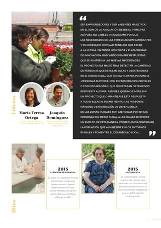 51
SER EMPRENDEDORES Y SER VALIENTES HA ESTADO
EN EL ADN DE LA ASOCIACIÓN DESDE EL PRINCIPIO.
ASÍ PUES, NO CABE EL INMOVILISMO, PORQUE
LAS NECESIDADES DE LAS PERSONAS SON CAMBIANTES
Y ES NECESARIO INNOVAR. TENEMOS QUE ESTAR
A LA ÚLTIMA, EN TODOS LOS FOROS Y PLATAFORMAS
DE INNOVACIÓN, BUSCANDO SIEMPRE RESPUESTAS
QUE SE ADAPTEN A LAS NUEVAS NECESIDADES.
EL PROYECTO SAE NACIÓ TRAS DETECTAR LA CANTIDAD
DE PERSONAS QUE ESTABAN SOLAS Y DESATENDIDAS
EN EL MEDIO RURAL QUE RODEA NUESTRA PROVINCIA
–PERSONAS MAYORES, CON ENFERMEDADES MENTALES
O CON DISCAPACIDAD, QUE NO ESTABAN OBTENIENDO
RESPUESTA ALGUNA. ASÍ PUES, QUISIMOS IMPULSAR
UN PROYECTO QUE GARANTIZASE ESTA RESPUESTA
A TODAS ELLAS AL MISMO TIEMPO. LAS PERSONAS
MAYORES O EN SITUACIÓN DE DEPENDENCIA
DE LAS ZONAS RURALES SON ATENDIDAS POR OTRAS
PERSONAS DEL MEDIO RURAL, A LAS CUALES SE OFRECE
UN EMPLEO. DE ESTA MANERA, CONSEGUIMOS CONSERVAR
LA POBLACIÓN QUE AÚN RESIDE EN LOS ENTORNOS
RURALES Y FOMENTAR EL DESARROLLO LOCAL.
LíderesHitos
María Teresa
Ortega
Joaquín
Domínguez
DIRECTORA TÉCNICA
DE LA FUNDACIÓN CISA
DIRECTOR DEL ÁREA
RURAL DEL GRUPO
ASPANIAS
Se pone en marcha el servicio
de atención residencial
para personas mayores
dependientes en Salas
de los Infantes, uno de los
elementos que configura
el Proyecto SAE.
Se crean cuatro nuevos
puestos de trabajo para
personas con discapacidad
para prestar servicios en el
nuevo complejo residencial,
que en 2015 atiende
a 45 personas.
2015
CRECIMIENTO
2015
ATENCIÓN RESIDENCIAL
 