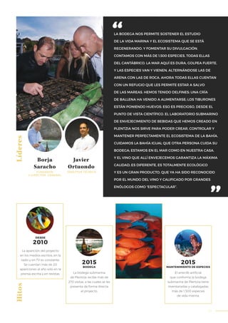 53
LA BODEGA NOS PERMITE SOSTENER EL ESTUDIO
DE LA VIDA MARINA Y EL ECOSISTEMA QUE SE ESTÁ
REGENERANDO, Y FOMENTAR SU DIVULGACIÓN.
CONTAMOS CON MÁS DE 1.500 ESPECIES, TODAS ELLAS
DEL CANTÁBRICO. LA MAR AQUÍ ES DURA, GOLPEA FUERTE,
Y LAS ESPECIES VAN Y VIENEN, ALTERNÁNDOSE LAS DE
ARENA CON LAS DE ROCA. AHORA TODAS ELLAS CUENTAN
CON UN REFUGIO QUE LES PERMITE ESTAR A SALVO
DE LAS MAREAS. HEMOS TENIDO DELFINES; UNA CRÍA
DE BALLENA HA VENIDO A ALIMENTARSE; LOS TIBURONES
ESTÁN PONIENDO HUEVOS: ESO ES PRECIOSO, DESDE EL
PUNTO DE VISTA CIENTÍFICO. EL LABORATORIO SUBMARINO
DE ENVEJECIMIENTO DE BEBIDAS QUE HEMOS CREADO EN
PLENTZIA NOS SIRVE PARA PODER CREAR, CONTROLAR Y
MANTENER PERFECTAMENTE EL ECOSISTEMA DE LA BAHÍA.
CUIDAMOS LA BAHÍA IGUAL QUE OTRA PERSONA CUIDA SU
BODEGA; ESTAMOS EN EL MAR COMO EN NUESTRA CASA.
Y EL VINO QUE ALLÍ ENVEJECEMOS GARANTIZA LA MÁXIMA
CALIDAD; ES DIFERENTE, ES TOTALMENTE ECOLÓGICO
Y ES UN GRAN PRODUCTO, QUE YA HA SIDO RECONOCIDO
POR EL MUNDO DEL VINO Y CALIFICADO POR GRANDES
ENÓLOGOS COMO “ESPECTACULAR”.
LíderesHitos
Borja
Saracho
Javier
Ortuondo
FUNDADOR
Y DIRECTOR GENERAL
DIRECTOR TÉCNICO
La bodega submarina
de Plentzia recibe más de
270 visitas, a las cuales se les
presenta de forma directa
el proyecto.
El arrecife artificial
que conforma la bodega
submarina de Plentzia tiene
inventariadas y catalogadas
más de 1.500 especies
de vida marina.
2015
BODEGA
2015
La aparición del proyecto
en los medios escritos, en la
radio y en TV es constante.
Se cuentan más de 20
apariciones al año solo en la
prensa escrita y en revistas.
2010
DESDE
MANTENIMIENTO DE ESPECIES
 