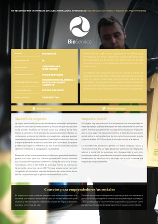 #BBVAmomentum
UN RECORRIDO POR 50 EMPRESAS SOCIALES: INSPIRACIÓN & APRENDIZAJE I PRESENTACIÓN
La mayor parte de los cartuchos recolectados se venden a empresas
que los reciclan para su venta posterior y, en caso de que los cartuchos
no se puedan reutilizar, se reciclan todas sus partes y así se evita
tirarlos al vertedero. En el proceso de recogida, Bioservice facilita un
contenedor ecobox a los clientes y proveedores para que pueden
depositar los residuos de impresión. Cuando el ecobox está lleno, se
traslada al almacén donde los cartuchos son clasificados, limpiados
y ordenados según su referencia. El 62,4 % de los cartuchos que se
obtienen mediante la recogida son reutilizables.
Bioservice, al ser una empresa autorizada como gestora de residuos,
puede certificar que sus clientes-proveedores están tratando
sus residuos de impresión conforme a la ley de residuos y a otras
normativas, como la ISO 14001. Su principal fuente de ingresos es
la venta de cartuchos vacíos (93,7 %), que previamente han sido
comprados y/o recogidos, seguida de la venta de consumibles llenos
(5,9 %) y la comisión por la gestión de los residuos (0,4 %).
Modelo de negocio
En España, hay cerca de un 4,8 % de personas con discapacidad en
edad de trabajar y la tasa de empleo de este colectivo es tan solo del
25,7%. Por otro lado, el nivel de reciclaje de los residuos de impresión
aún es muy bajo. Este desconocimiento y la falta de concienciación
social sobre la remanufactura de los cartuchos provocan que la
mayoría de ellos (el 70 % en todo el mundo) se tiren a la basura.
La actividad de Bioservice genera un doble impacto: social y
medioambiental. Por un lado, Bioservice promueve la integración
laboral y social de las personas con discapacidad y, por otro,
contribuye a reducir los residuos de impresión destinados al vertedero,
fomentando su reutilización o reciclaje, con lo cual colabora a la
mejora del medio ambiente.
Impacto social
Consejos para emprendedores/as sociales
NOMBRE
LOCALIZACIÓN
EMPLEADOS 2015
FORMA JURÍDICA
SECTOR PRODUCTIVO
SECTOR DE IMPACTO SOCIAL
FACTURACIÓN 2015
BIOSERVICE
15
ARRIGORRIAGA
(PAÍS VASCO)
OTROS SERVICIOS
INCLUSIÓN SOCIOLABORAL /
MEJORA DEL MEDIO
AMBIENTE
851.000-900.000€
COOPERATIVA
Bioservice se creó como cooperativa en 2009 bajo
el impulso de cinco personas, cuatro de ellas con
discapacidad. La actividad de Bioservice se divide
entre la compra y la recogida de cartuchos de tinta y de
tóner vacíos.
La compra de cartuchos vacíos se realiza a través de
gestores especializados, empresas gestoras de residuos
que no tienen capacidad para procesar residuos de
impresión. La recogida de los residuos se realiza a través de
una serie de clientes-proveedores que quieren gestionar
de forma correcta y ecológica los cartuchos que generan.
Canal YOUTUBE · BBVA Momentum / 2014 ESP / BIOSERVICE
Bioservicescoopbioservice.es
UN RECORRIDO POR 47 EMPRESAS SOCIALES: INSPIRACIÓN & APRENDIZAJE I DESARROLLO SOSTENIBLE Y MEJORA DEL MEDIOAMBIENTE
Es importante que cualquier persona que quiera emprender una
iniciativa con impacto social lleve a cabo un estudio exhaustivo para
analizar la idea de negocio y desarrolle un plan de negocio detallado
que sirva como hoja de ruta.
También es imprescindible pensar en grande, ya que muchas veces al
principio es difícil imaginar el tamaño que se puede llegar a conseguir,
y esto puede generar inconvenientes organizativos a posteriori, como
por ejemplo el reparto de las tareas entre el equipo emprendedor.
#BBVAmomentumct
 