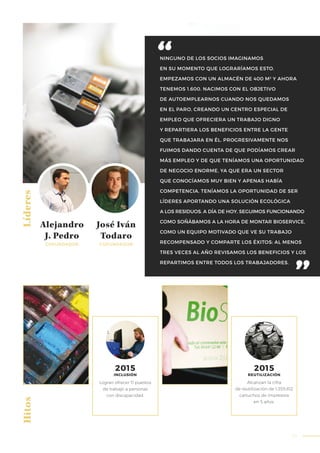55
NINGUNO DE LOS SOCIOS IMAGINAMOS
EN SU MOMENTO QUE LOGRARÍAMOS ESTO.
EMPEZAMOS CON UN ALMACÉN DE 400 M2
Y AHORA
TENEMOS 1.600. NACIMOS CON EL OBJETIVO
DE AUTOEMPLEARNOS CUANDO NOS QUEDAMOS
EN EL PARO, CREANDO UN CENTRO ESPECIAL DE
EMPLEO QUE OFRECIERA UN TRABAJO DIGNO
Y REPARTIERA LOS BENEFICIOS ENTRE LA GENTE
QUE TRABAJARA EN ÉL. PROGRESIVAMENTE NOS
FUIMOS DANDO CUENTA DE QUE PODÍAMOS CREAR
MÁS EMPLEO Y DE QUE TENÍAMOS UNA OPORTUNIDAD
DE NEGOCIO ENORME, YA QUE ERA UN SECTOR
QUE CONOCÍAMOS MUY BIEN Y APENAS HABÍA
COMPETENCIA. TENÍAMOS LA OPORTUNIDAD DE SER
LÍDERES APORTANDO UNA SOLUCIÓN ECOLÓGICA
A LOS RESIDUOS. A DÍA DE HOY, SEGUIMOS FUNCIONANDO
COMO SOÑÁBAMOS A LA HORA DE MONTAR BIOSERVICE,
COMO UN EQUIPO MOTIVADO QUE VE SU TRABAJO
RECOMPENSADO Y COMPARTE LOS ÉXITOS: AL MENOS
TRES VECES AL AÑO REVISAMOS LOS BENEFICIOS Y LOS
REPARTIMOS ENTRE TODOS LOS TRABAJADORES.
Líderes
Logran ofrecer 11 puestos
de trabajo a personas
con discapacidad.
Alcanzan la cifra
de reutilización de 1.355.812
cartuchos de impresora
en 5 años.
Alejandro
J. Pedro
COFUNDADOR
Hitos
2015
INCLUSIÓN
2015
REUTILIZACIÓN
José Iván
Todaro
COFUNDADOR
 