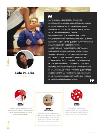 57
SOY INGENIERA Y DISEÑADORA INDUSTRIAL
DE FORMACIÓN, Y SIEMPRE HABÍA SOÑADO EN FUNDAR
MI PROPIA EMPRESA, EN LA CUAL PUDIERA PONER
EN PRÁCTICA TODOS MIS VALORES. LA MAYOR VIRTUD
DE UN EMPRENDEDOR ES LA LIBERTAD
EN LAS DECISIONES QUE TOMAMOS Y EN CÓMO
UTILIZAMOS NUESTRO TIEMPO. SIEMPRE ME HA GUSTADO
NAVEGAR Y AHORA SIENTO QUE TENGO LA OPORTUNIDAD
DE LLEVAR EL TIMÓN DE ESTE PROYECTO.
CONCEPTO I NACE TRAS VARIOS AÑOS DE TRABAJO
EN EL SECTOR DE LA AUTOMOCIÓN, DONDE ESTABA
SIEMPRE EN CONTACTO CON IDEAS INNOVADORAS,
LO CUAL ME LLEVÓ A EMPEZAR A DARLE VUELTAS
A LA MÍA PROPIA. ME DI CUENTA DE QUE UNA PIZARRA
MULTIFUNCIONAL PODRÍA TENER MUCHO ÉXITO EN EL
MERCADO, Y DECIDÍ EMPRENDER. EL EMPRENDIMIENTO
ES UN APRENDIZAJE DIARIO; HAY VECES QUE NO SABES
DE DÓNDE SACAR LAS FUERZAS, PERO LO IMPORTANTE
ES NO PERDER NUNCA ESA MOTIVACIÓN, QUE PRODUCE
LA ENERGÍA NECESARIA PARA SEGUIR.
Líder
Concepto i recibe dos premios de la
Asociación de Jóvenes Empresarios de
Galicia: “Joven Empresario de Galicia”
e “Idea Más Innovadora”.
Reformula su plan estratégico con
el objetivo de equilibrar el crecimiento
de la empresa con el ciclo de vida
del producto. Gracias a ello, logra
los objetivos de ventas previstos.
Consolida su alianza con la
Fundación Juan XXIII, con el objetivo
de generar oportunidades laborales
para personas con discapacidad.
Hitos
2012
PREMIOS
2015
ALIANZA
2014
CRECIMIENTO
FUNDADORA
Lola Palacio
 