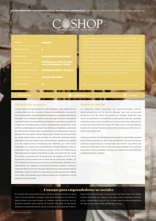#BBVAmomentum
UN RECORRIDO POR 50 EMPRESAS SOCIALES: INSPIRACIÓN & APRENDIZAJE I PRESENTACIÓN
Coshop nace con la misión de aportar valor al trabajo de
los diseñadores y las marcas del país que apuestan por la
producción local, y ofrecerles puntos de venta, así como
sensibilizar al público sobre el trabajo del creador y las
condiciones de producción de sus productos. Coshop quiere
ser un nuevo concepto de tienda en que la comunidad de
sus integrantes (diseñadores, talleres y la propia empresa)
aúnan medios y esfuerzos para romper con la cadena de
producción y distribución dominante, para ofrecer al público
una alternativa a las grandes multinacionales. Su visión es
ser una marca de referencia en el sector, conocida por la
producción de moda sostenible y de calidad.
Coshop ofrece dos propuestas de valor dirigidas a dos segmentos de
clientes diferentes. Por una parte, ofrece a los diseñadores unos puntos
de venta accesibles, una alta visibilidad comercial y un potente ecosistema
de apoyo. Las actividades básicas para este segmento son acompañar
continuamente a los diseñadores, facilitando la venta de sus productos
a través de la tienda propia (y otros marketplaces o puntos de venta
online) y poniéndoles en contacto con distintos proveedores, y promover
la creación de sinergias para la producción y comercialización de sus
diseños. Por otra parte, Coshop ofrece a sus clientes, los consumidores
de moda (tanto locales como turistas), una oferta de productos textiles
alternativos a los que ofrecen las multinacionales, basados en la calidad
y en las producciones limitadas/únicas. Además, son colecciones
realizadas con criterios de sostenibilidad medioambiental y laboral.
Adicionalmente, Coshop produce su propia marca de moda, que es
fabricada tanto en talleres industriales locales como de inserción social.
En cuanto a la proporción de generación de ingresos, el 50 % de la
facturación total proviene de la venta de los productos textiles y el
50 % restante, de los servicios de venta y asesoramiento ofrecidos a los
diseñadores. Con respecto a los precios de venta al público, Coshop se
posiciona dentro de los de mercado (siguiendo las estructuras de precios
de Mango y System Action), lo cual supone un esfuerzo enorme, debido
a los costes más elevados que Coshop soporta, en comparación con las
grandes multinacionales.
Modelo de negocio
La industria textil española ha experimentado fuertes
deslocalizaciones en la última década, que han provocado
la destrucción de miles de puestos de trabajo. Además, este
sector es altamente competitivo y está gobernado por grandes
multinacionales, que compiten con unos precios muy reducidos y
un alto reconocimiento de marca. Por este motivo, los diseñadores
locales encuentran fuertes barreras de entrada, que dificultan su
desarrollo profesional.
Gracias a Coshop, los diseñadores con proyectos sostenibles puedan
desarrollar sus proyectos de forma satisfactoria. Al mismo tiempo,
Coshop proporciona al “consumidor de moda” una oferta de
productos alternativa a las multinacionales, basada en la calidad,
las producciones limitadas o únicas y los criterios de sostenibilidad
medioambiental y laboral.
Impacto social
NOMBRE
LOCALIZACIÓN
EMPLEADOS 2015
FORMA JURÍDICA
SECTOR PRODUCTIVO
SECTOR DE IMPACTO SOCIAL
FACTURACIÓN 2015
COSHOP
8
BARCELONA (CATALUÑA)
COMERCIO AL POR MAYOR
Y AL POR MENOR / TEXTIL
COMERCIO JUSTO Y/O LOCAL
451.000-500.000€
SL Canal YOUTUBE · BBVA Momentum / 2014 ESP /COSHOP
Consejos para emprendedores/as sociales
Coshops capipotapro coshops
UN RECORRIDO POR 47 EMPRESAS SOCIALES: INSPIRACIÓN & APRENDIZAJE I DESARROLLO SOSTENIBLE Y MEJORA DEL MEDIOAMBIENTE
El mundo del emprendimiento y de la empresa afronta un gran
reto en la actualidad: conseguir que las empresas no se limiten a
ganar dinero, sino que tengan un impacto social positivo, eso es,
generar cambios para mejorar el mundo. Para ello, se necesitan
líderes en emprendimiento social a la altura de lo que Bill Gates o
Steve Jobs han sido para la tecnología. De este modo, se crearán
nuevos modelos de negocio que para crear empresas sociales,
justas, sostenibles y éticas. Un consejo para los emprendedores
sociales es que sean estos líderes del cambio.
#BBVAmomentum
 