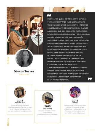 59
SI LOGRAMOS QUE LA GENTE SE SIENTA ESPECIAL
POR HABER COMPRADO ALGO QUE REALMENTE
TIENE UN VALOR ÚNICO, EN COSHOP YA HABREMOS
CONSEGUIDO PARTE DE NUESTRA MISIÓN. EL VALOR
AÑADIDO ES QUE, CON SU COMPRA, PARTICIPARÁN
DE UNA ECONOMÍA COLABORATIVA Y DE PROXIMIDAD,
ADEMÁS DE APOSTAR POR UNA PRODUCCIÓN
SOSTENIBLE. COSHOP TIENE UNA SERIE DE VENTAJAS
EN COMPARACIÓN CON LOS DEMÁS PRODUCTORES
TEXTILES. PODEMOS HACER PRODUCCIONES MUY
REDUCIDAS CON NUESTROS PEQUEÑOS TALLERES.
QUIZÁS HAYA SOLO 20 PRENDAS DE ESE TIPO.
LA GENTE TAMBIÉN ENCUENTRA UN VALOR
EN QUE DE ESAS PRENDAS NO HAYA MILLONES
POR EL MUNDO, SINO QUE SEAN EDICIONES MUY
EXCLUSIVAS, ORIGINALES, ESPECIALES.
A MUCHAS PERSONAS, LES GUSTA VENIR Y HABLAR
CON LOS DISEÑADORES. A MENUDO, HACEMOS
ENCUENTROS CON ELLOS PARA QUE LA COMUNIDAD
DE CLIENTES LOS CONOZCA. ESTO TAMBIÉN
ES UN PUNTO DIFERENCIAL.
Líder
FUNDADORA
Nieves Torres
Hitos
Coshop recibe el Premio a la Mejor
Iniciativa Empresarial del año
en Barcelona y es catalogada como
“Empresa con buenas prácticas”
por la Generalitat de Catalunya.
Coshop tiene tres tiendas
en Barcelona
(Tallers, Banys Nous y Sant Pere).
2015
PREMIO
2015
TRES TIENDAS
Gracias a Coshop, más de 60
diseñadores pueden hacerse un lugar
en la industria textil, apostando
por una producción local y sostenible.
2013
APUESTA LOCAL
 