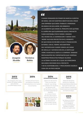 63
CUANDO PENSAMOS EN PONER EN MARCHA HUERTOS
DE SORIA, UNO DE NUESTROS OBJETIVOS ERA CREAR
UNA EMPRESA QUE DIERA TRABAJO A PERSONAS
EN RIESGO DE EXCLUSIÓN. SIN EMBARGO,
UN ELEMENTO QUE DESDE EL PRINCIPIO NOS QUITABA
EL SUEÑO ERA QUE QUERÍAMOS QUE EL PROYECTO
FUESE SOSTENIBLE POR SÍ MISMO. VENIMOS
DEL MUNDO DE LA COOPERACIÓN Y HEMOS VISTO
‘MORIR’ MUCHOS PROYECTOS EN EL MOMENTO
EN QUE DEJAN DE RECIBIR AYUDA O FINANCIACIÓN
EXTERNA. CON EL TIEMPO, NOS SENTIMOS
MUY SATISFECHOS CUANDO VEMOS LAS CARAS
DE ORGULLO Y SATISFACCIÓN DE LA GENTE QUE
VIENE A BUSCAR SU CESTA O A COMPRAR. TENEMOS
RESTAURANTES MUY IMPORTANTES QUE COMPRAN
NUESTROS PRODUCTOS PORQUE VALORAN
LA ALTÍSIMA CALIDAD DE LO QUE LES OFRECEMOS.
SEGUIMOS CREYENDO EN EL PROYECTO
Y EN SU SOSTENIBILIDAD, Y PROCURAMOS HACERLO
CADA DÍA UN POCO MEJOR.
LíderesHitos
Joaquín
Alcalde
Verónica
Rubio
FUNDADOR FUNDADOR
Entrada de Soria Futuro,
sociedad de inversiones
de la provincia, en el capital
de la empresa.
Se consiguen crear cinco
puestos de trabajo estables
para personas
con enfermedad mental.
2013
INCLUSIÓN
2014
Obtención del premio
“Toda una vida para
mejorar”, que otorga
la Confederación Española
de Agrupaciones
de Familiares y Personas
con Enfermedad Mental
(FEAFES),
en reconocimiento
del éxito del proyecto
Huertos de Soria, por su
labor de integración
de personas con
enfermedad mental
en el mercado laboral.
2014
INTERNACIONALIZACIÓN
Obtención del primer
premio en el certamen
Ecoemprendedores BioCultura.
Estos premios tienen por
misión visibilizar e impulsar las
mejores prácticas empresariales
en el sector ecológico.
Se obtiene el Premio
“Somos Empresa”
en la categoría
“Somos Conciliadores”
del Banco Popular,
El País y la Cadena Ser.
2015
PREMIO
2015
PREMIO
 