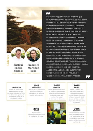 67
DESDE MUY PEQUEÑO, QUERÍA INTENTAR QUE
EL MUNDO SE LLENARA DE ÁRBOLES. LO VIVÍA COMO
UN RETO Y, A DÍA DE HOY, SIGUE SIENDO MI MISIÓN.
DE AHÍ MI MOTIVACIÓN PARA CREAR LA PRIMERA
EMPRESA MONTARAZ (LA PALABRA MONTARAZ
SIGNIFICA “HOMBRE DE MONTE, QUE VIVE DEL MONTE
O QUE HA NACIDO EN EL MONTE”). YA DESDE
EL PRINCIPIO, NADA MÁS TERMINAR LA CARRERA,
PENSÉ INCLUSO QUE LOS ÁRBOLES SE PODRÍAN
SEMBRAR DESDE EL AIRE, CON AVIONETAS. A DÍA
DE HOY, EN SYLVESTRIS ACABAMOS DE PRESENTAR
EL PRIMER DRON DEL MUNDO QUE SIEMBRA DESDE
EL AIRE. EN AQUELLOS LUGARES DONDE NO HAY
ÁRBOLES O SE HAN QUEMADO Y PUEDE HABERLOS,
NUESTRA MISIÓN ES QUE LOS HAYA, YA SEA CON
SIEMBRAS O PLANTACIONES, FINANCIÁNDOLOS UNA
ADMINISTRACIÓN PÚBLICA O UNA EMPRESA PRIVADA,
HACIÉNDOLO NOSOTROS O BIEN EDUCANDO
A LOS DEMÁS. A LO LARGO DE NUESTRA VIDA,
HEMOS PLANTADO O HEMOS PROVOCADO
QUE SE PLANTARAN MILLONES DE ÁRBOLES.
LíderesHitos
Enrique
Enciso
Encinas
SOCIO FUNDADOR
Francisco
Martínez
Sanz
SOCIO FUNDADOR
Creación de un laboratorio
especializado en la
preparación de semillas
para su germinación.
Premio a la mejor idea
que utiliza drones de la
Comunidad de Madrid:
un dron que siembra desde
el aire, en zonas de difícil
acceso, semillas forestales
preparadas en el laboratorio
de Sylvestris.
Ronda de financiación
para proyectos sociales.
Conseguimos cubrir el 100%
en dos meses, gracias al
programa B-Ready de la
Fundación Ship2b.
FINANCIACIÓN
2015
DESARROLLO
2015
PREMIO
2016
PROYECTOS
Construcción de un jardín
vertical para Mercadona
y un tejado verde en la
cubierta del Palacio de
Cibeles del Ayuntamiento
de Madrid.
Ya son 90 los beneficiarios
de Sylvestris, personas en
riesgo de exclusión social
en zonas rurales que
realizan las tareas
de siembras en el monte.
2015
PLANTILLA
2015
PREMIO
Premio sobre
Emprendimiento Social de
la Fundación “la Caixa”.
 