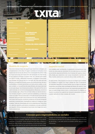 La empresa Txita Txirrindak nació en 2006, con el objetivo
de aportar a Donostia–San Sebastián el servicio de bici-taxi,
promoviendo el transporte urbano y la sostenibilidad de la
ciudad. En un primer momento, la empresa se creó con el
fin de ofrecer únicamente este servicio, pero en 2009 amplió
su actividad y se especializó también en la distribución
sostenible de mercancías en la última milla. La “distribución
de última milla” es la que cubre la última etapa (urbana)
del proceso de transporte de un paquetes y se encarga de
la entrega al usuario final. Para realizar todos sus servicios,
Txita utiliza unos triciclos denominados “txitas”, de pedaleo
asistido, que además son soportes publicitarios dinámicos.
Al ser pionera en el uso de dichos triciclos, el fabricante
le encargó la distribución de los mismos. Actualmente,
Txita distribuye diferentes modelos de triciclos, todos ellos
adaptados al transporte de mercancías o de personas.
“Para emprender, se requiere una alta dosis de motivación y una
creencia firme en el proyecto. Además, es necesario estar muy abierto
a aprender, a incorporar nuevas perspectivas que acaso obliguen a
adaptar las ideas iniciales. Los emprendedores no hemos de tener miedo
a cometer errores, pues forman parte de este proceso de aprendizaje.
También es importante aprender a delegar porque, de lo contrario, nos
encontraremos siempre con un cuello de botella que atasca la toma
de decisiones… Y, por este camino, se pueden perder opciones muy
interesantes.”
Consejos para emprendedores/as sociales
NOMBRE TXITA
EMPLEADOS 2015 8
LOCALIZACIÓN
SAN SEBASTIÁN
(PAÍS VASCO)
SECTOR PRODUCTIVO
TRANSPORTE,
ALMACENAMIENTO
Y LOGÍSTICA
SECTOR DE IMPACTO SOCIAL MEJORA DEL MEDIO AMBIENTE
FACTURACIÓN 2015 201.000-250.000€
FORMA JURÍDICA SL
Txita tiene diversas líneas de negocio que mantienen sinergias y se
complementan entre ellas. El negocio central de la empresa es el
reparto de mercancías de última milla. El transporte de última milla
es el que se encarga del tramo final del transporte de mercancías,
el que realiza la entrega al usuario final. Sus clientes principales
son SEUR, Gureak y diferentes empresas y entidades municipales,
que entregan las mercancías en el almacén de Txita para que esta
efectúe su entrega final. De esta manera, los clientes ahorran tiempo y
combustible al no tener que entrar en el centro de la ciudad, a la vez
que cumplen con sus políticas de sostenibilidad y de responsabilidad
social, pues rebajan las emisiones de carbono. Txita opera al final de la
cadena de valor de los servicios de paquetería, ofreciendo un servicio
personalizado, ágil y eficaz.Txita también ofrece un servicio de bici-
taxi cómodo, simpático y práctico para los ciudadanos y turistas que
visitan la ciudad. Txita se ha asociado con la Oficina de Turismo de San
Sebastián para promover rutas turísticas en bici-taxi. Adicionalmente,
Txita ofrece servicios de consultoría y vende los triciclos de transporte
sostenible a quienes están interesados en replicar el modelo en otras
ciudades. Todas las modalidades de triciclo sostenible que Txita utiliza
son, además, soportes publicitarios innovadores y con gran potencial
para aquellos clientes interesados en promover una imagen de marca
fuerte a escala local.
Las ciudades están cambiando y la aspiración a convertirse en una
smart city cobra cada vez más fuerza. Por otro lado, la venta online está
aumentando exponencialmente y las empresas de logística tienen
dificultades para adaptarse a las nuevas necesidades (cambios de
flota, horarios, restricciones, aumento de los costes variables, etc.).
En este sentido, Txita propone una solución ecológica que convierte
las ciudades en lugares con mejor calidad de vida. El transporte
de paquetes pequeños no tiene sentido que se haga con grandes
furgonetas, que emiten altas cantidades de dióxido de carbono. Txita
promueve el uso de vehículos cien por cien sostenibles para garantizar
que la ciudad tenga menos ruido y contaminación. Su objetivo es
hacerlo muy bien en la ciudad de San Sebastián para probar el modelo
y poder replicarlo en otras ciudades del mundo.
Impacto social
Canal YOUTUBE · momentumproj / 2012 ESP / TXITA
txitadnt TXITAtxita.com Txita
UN RECORRIDO POR 47 EMPRESAS SOCIALES: INSPIRACIÓN & APRENDIZAJE I DESARROLLO SOSTENIBLE Y MEJORA DEL MEDIOAMBIENTE
Modelo de negocio
#BBVAmomentum
 