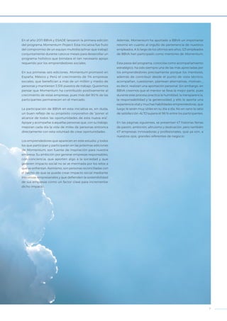 7
En el año 2011 BBVA y ESADE lanzaron la primera edición
del programa Momentum Project. Esta iniciativa fue fruto
del compromiso de un equipo multidisciplinar que trabajó
conjuntamente durante catorce meses para desarrollar un
programa holístico que brindara el tan necesario apoyo
requerido por los emprendedores sociales.
En sus primeras cinco ediciones, Momentum promovió
en España, México y Perú el crecimiento de 114 empresas
sociales, que benefician a más de un millón y medio de
personas y mantienen 3.518 puestos de trabajo. Queremos
pensar que Momentum ha contribuido positivamente al
crecimiento de estas empresas, pues más del 90% de las
participantes permanecen en el mercado.
La participación de BBVA en esta iniciativa es, sin duda,
un buen reflejo de su propósito corporativo de “poner al
alcance de todos las oportunidades de esta nueva era”.
Apoyar y acompañar a aquellas personas que, con su trabajo,
mejoran cada día la vida de miles de personas entronca
directamente con esta voluntad de crear oportunidades.
Los emprendedores que aparecen en este estudio, y todos
los que participan y participarán en las próximas ediciones
de Momentum, son fuente de inspiración para nuestra
empresa. Su ambición por generar empresas responsables,
con conciencia, que aporten algo a la sociedad y que
generen impacto social no se ve mermada por los retos a
que se enfrentan. Asimismo, son personas reconciliadas con
el hecho de que se puede crear impacto social mediante
iniciativas empresariales y que defienden la sostenibilidad
de sus empresas como un factor clave para incrementar
dicho impacto.
Además, Momentum ha aportado a BBVA un importante
retorno en cuanto al orgullo de pertenencia de nuestros
empleados. A lo largo de los últimos seis años, 123 empleados
de BBVA han participado como mentores de Momentum.
Esta pieza del programa, conocida como acompañamiento
estratégico, ha sido siempre una de las más apreciadas por
los emprendedores precisamente porque los mentores,
además de contribuir desde el punto de vista técnico,
acompañan, cuestionan, plantean alternativas, motivan…,
es decir, realizan una aportación personal. Sin embargo, en
BBVA creemos que el mentor se lleva la mejor parte, pues
durante este proceso practica la humildad, la transparencia,
la responsabilidad y la generosidad, y ello le aporta una
experiencia vital y muchas habilidades emprendedoras, que
luego le serán muy útiles en su día a día. No en vano la ratio
de satisfacción ALTO supera el 96% entre los participantes.
En las páginas siguientes, se presentan 47 historias llenas
de pasión, ambición, altruismo y dedicación, pero también
47 empresas innovadoras y profesionales, que ya son, a
nuestros ojos, grandes referentes de negocio.
 