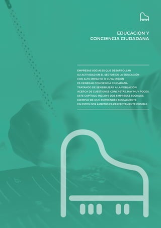 EDUCACIÓN Y
CONCIENCIA CIUDADANA
EMPRESAS SOCIALES QUE DESARROLLAN
SU ACTIVIDAD EN EL SECTOR DE LA EDUCACIÓN
CON ALTO IMPACTO, O CUYA MISIÓN
ES GENERAR CONCIENCIA CIUDADANA
TRATANDO DE SENSIBILIZAR A LA POBLACIÓN
ACERCA DE CUESTIONES CONCRETAS, HAY MUY POCOS.
ESTE CAPÍTULO INCLUYE DOS EMPRESAS SOCIALES,
EJEMPLO DE QUE EMPRENDER SOCIALMENTE
EN ESTOS DOS ÁMBITOS ES PERFECTAMENTE POSIBLE.
 
