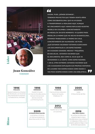73
AHORA, PUES, ¿DÓNDE ESTAMOS?…
TENEMOS PROYECTOS QUE TIENEN VEINTE AÑOS,
COMO DOCSBARCELONA, QUE HA AYUDADO
A TRANSFORMAR LA REALIDAD AQUÍ, AUNQUE
NO ÚNICAMENTE AQUÍ: HEMOS REPLICADO NUESTRO
MODELO EN COLOMBIA, CONCRETAMENTE
EN MEDELLÍN. EN ESTE MOMENTO, YO QUIERO PARA
MEDELLÍN LO MISMO QUE HE HECHO EN BARCELONA...
ESTAMOS TRABAJANDO LO MISMO EN CHILE,
CONCRETAMENTE EN VALPARAÍSO. ASÍ PUES,
¿QUÉ ESTAMOS HACIENDO? ESTAMOS ACERCANDO
LOS DOCUMENTALES A LOS ESPECTADORES
EN CIUDADES GRANDES, MEDIAS Y PEQUEÑAS,
EN ESCUELAS… ESTAMOS HACIENDO QUE
EL DOCUMENTAL SEA COMO EL AGUA QUE VA
INVADIENDO A LA GENTE, COMO ESPECTADORES,
Y, EN EL OTRO EXTREMO, ESTAMOS HACIENDO QUE
LOS CIUDADANOS EXPLIQUEN SUS PROPIAS HISTORIAS,
EN LUGARES TAN SOSPECHOSOS COMO ESADE O
TAN POCO SOSPECHOSOS COMO UNA BIBLIOTECA…
LíderHitos
FUNDADOR
Joan González
Parallel 40 pone
en marcha DocsBarcelona,
festival internacional
del documental,
y el Pitching Forum.
Crea la primera televisión
digital de España:
Viladecans TV.
Parallel 40 se implanta
en Colombia.
Lanza
El Documental del Mes.
Queda finalista en el Festival
de Montecarlo, con el primer
documental de la empresa:
La huella de los criminales.
1996
FINALISTA
1996
EMPRENDE
1998
TV DIGITAL
2005
LANZAMIENTO
2009
INTERNACIONALIZACIÓN
2016
UNA ÚNICA MARCA
2012
EXPANSIÓN
La empresa comienza
su internacionalización,
desembarcando en Chile.
Se unifican los diferentes
proyectos bajo la marca
DocsBarcelona; nace el festival
en Valparaíso (Chile), y, en el
proyecto global, se llega a más
de 90.000 espectadores.
 