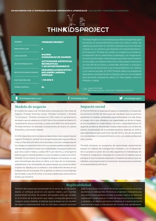 #BBVAmomentum
UN RECORRIDO POR 50 EMPRESAS SOCIALES: INSPIRACIÓN & APRENDIZAJE I PRESENTACIÓN
Thinkids Project es una empresa que ofrece programas para
fomentar el emprendimiento entre los niños y niñas. Su
objetivo es promover un cambio cultural en que los menores
crezcan en un entorno que favorezca el emprendimiento y
la innovación. Thinkids ha creado un programa centrado en
el desarrollo de la creatividad, el liderazgo y la imaginación,
en que las principales metodologías para estimular el talento
son el juego y los talleres interactivos. Este proyecto educativo
va más allá de los libros y materiales docentes, e impulsa a
las jóvenes generaciones a ser emprendedores con talento
y con valores sociales. En 2015, Thinkids realizó sus programas
educativos principalmente en España, pero en la actualidad
está lanzando programas piloto en otros países, como el
Pakistán o Nepal.
El modelo de negocio de Thinkids está compuesto por tres líneas de
negocio: Thinkids “Summer Camp”, Thinkids “In-School” y Thinkids
“In-Company”. Thinkids comienza en 2012 como un campamento
de verano que se celebra en el RACE de la Comunidad de Madrid. El
campamento dura quince días y cuesta unos 680€ por participante.
Thinkids también ha realizado campamentos de verano en Lahore
(Pakistán) y Katmandú (Nepal).
En 2014, tras el éxito de la iniciativa, se desarrollaron dos nuevas líneas de
negocio. Thinkids “In-School” es un programa educativo que se ofrece a
niños y niñas de 8 a 16 años como actividad curricular o extraescolar en
los colegios, en que tanto ellos como sus propios padres pueden ser los
clientes del programa. Existen dos modalidades: el programa reducido,
que dura cuatro meses y cuesta 230 € por alumno, y el programa
extenso, que se imparte durante un curso completo y cuesta unos 450 €.
Thinkids “In-Company” es un programa dirigido a empresas, en que
esta metodología educativa se ofrece a los hijos de los empleados,
adaptándose a las necesidades de cada empresa. Los cursos se suelen
impartir los sábados por la mañana o una tarde entre semana en las
instalaciones de la empresa. Por lo general, se ofrece el curso estándar
de 40 horas a unos 25-30 niños, a un precio global que oscila entre los
8.000 y los 10.000 €.
Modelo de negocio
El informe PISA de la Organización para la Cooperación y el Desarrollo
Económicos (OCDE) de 2012 puso de manifiesto que los alumnos
españoles no estaban preparados para enfrentarse a la vida diaria,
al margen de lo que reflejaban sus capacidades, ya de por sí bajas,
en los resultados en matemáticas, ciencias o capacidad lectora. El
segundo problema identificado estaba relacionado con la falta de
espíritu emprendedor de la sociedad española. Además, en 2015 el
país registraba un paro juvenil de más del 50 % y, aun así, los jóvenes
no consideraban el emprendimiento como una salida profesional
real y posible.
Thinkids propone un programa de aprendizaje experimental
basado en talleres de inteligencias múltiples y en el desarrollo
de un proyecto a partir de una idea siguiendo la metodología de
Thinkids 3i: imaginación, investigación e invención. El objetivo que se
persigue es que los jóvenes adquieran competencias básicas que les
habiliten y les proporcionen la motivación necesaria para convertirse
en emprendedores del futuro.
Impacto social
Thinkids demuestra que emprender en el sector de la educación
desde un enfoque social es una opción viable y con muchas
posibilidades de éxito. No existen demasiadas start-ups sociales
en el ámbito de la educación que hayan conseguido generar un
impacto social medible, al tiempo que se basan en un modelo
de negocio autosostenible. Esto es vital para cualquier sociedad
NOMBRE
LOCALIZACIÓN
EMPLEADOS 2015
FORMA JURÍDICA
SECTOR PRODUCTIVO
SECTOR DE IMPACTO SOCIAL
FACTURACIÓN 2015
THINKIDS PROJECT
5
MADRID
(COMUNIDAD DE MADRID)
ACTIVIDADES ARTÍSTICAS,
RECREATIVAS
Y DE ENTRETENIMIENTO
DESARROLLO EDUCATIVO /
INCLUSIÓN LABORAL
(EMPLEO)
< 50.000€
SL
thinkidsprojectthinkidsproject.com
pues la educación es la herramienta de transformación social por
excelencia. En este sentido, Thinkids es un ejemplo interesante para
que otros emprendedores sociales lo puedan replicar en distintos
lugares del mundo, pues su modelo de negocio ya ha sido probado
y validado, y su réplica permitiría multiplicar el impacto de forma
exponencial y llegar a más jóvenes del mundo más rápidamente.
Replicabilidad
Canal YOUTUBE
BBVA Momentum / 2015 ESP / THINKIDS PROJECT
thinkidsproject
UN RECORRIDO POR 47 EMPRESAS SOCIALES: INSPIRACIÓN & APRENDIZAJE I EDUCACIÓN Y CONCIENCIA CIUDADANA
#BBVAmomentum
 