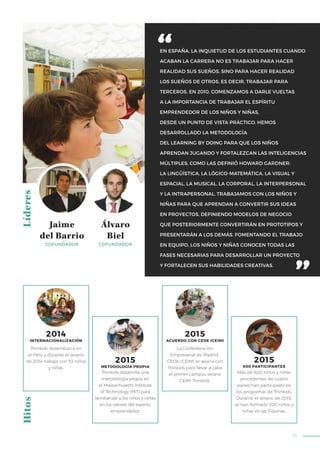 75
EN ESPAÑA, LA INQUIETUD DE LOS ESTUDIANTES CUANDO
ACABAN LA CARRERA NO ES TRABAJAR PARA HACER
REALIDAD SUS SUEÑOS, SINO PARA HACER REALIDAD
LOS SUEÑOS DE OTROS, ES DECIR, TRABAJAR PARA
TERCEROS. EN 2010, COMENZAMOS A DARLE VUELTAS
A LA IMPORTANCIA DE TRABAJAR EL ESPÍRITU
EMPRENDEDOR DE LOS NIÑOS Y NIÑAS,
DESDE UN PUNTO DE VISTA PRÁCTICO. HEMOS
DESARROLLADO LA METODOLOGÍA
DEL LEARNING BY DOING PARA QUE LOS NIÑOS
APRENDAN JUGANDO Y FORTALEZCAN LAS INTELIGENCIAS
MÚLTIPLES, COMO LAS DEFINIÓ HOWARD GARDNER:
LA LINGÜÍSTICA, LA LÓGICO-MATEMÁTICA, LA VISUAL Y
ESPACIAL, LA MUSICAL, LA CORPORAL, LA INTERPERSONAL
Y LA INTRAPERSONAL. TRABAJAMOS CON LOS NIÑOS Y
NIÑAS PARA QUE APRENDAN A CONVERTIR SUS IDEAS
EN PROYECTOS, DEFINIENDO MODELOS DE NEGOCIO
QUE POSTERIORMENTE CONVERTIRÁN EN PROTOTIPOS Y
PRESENTARÁN A LOS DEMÁS. FOMENTANDO EL TRABAJO
EN EQUIPO, LOS NIÑOS Y NIÑAS CONOCEN TODAS LAS
FASES NECESARIAS PARA DESARROLLAR UN PROYECTO
Y FORTALECEN SUS HABILIDADES CREATIVAS.
LíderesHitos
Thinkids desarrolla una
metodología propia en
el Massachusetts Institute
of Technology (MIT) para
familiarizar a los niños y niñas
en los valores del espíritu
emprendedor.
Más de 600 niños y niñas
procedentes de cuatro
países han participado en
los programas de Thinkids.
Durante el verano de 2015,
se han formado 200 niños y
niñas en las Filipinas.
La Confederación
Empresarial de Madrid-
CEOE (CEIM) se asocia con
Thinkids para llevar a cabo
el primer campus verano
CEIM-Thinkids.
2015
ACUERDO CON CEDE (CEIM)
2015
METODOLOGÍA PROPIA
2015
600 PARTICIPANTES
Thinkids desembarca en
el Perú y durante el verano
de 2014 trabaja con 53 niños
y niñas.
2014
INTERNACIONALIZACIÓN
Álvaro
Biel
COFUNDADOR
Jaime
del Barrio
COFUNDADOR
 