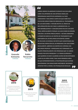 79
AMBOS HEMOS COLABORADO DURANTE MUCHOS AÑOS
COMO VOLUNTARIOS DE UNA ENTIDAD ANDALUZA
DENOMINADA NARCÓTICOS ANÓNIMOS. ALLÍ NOS
CONOCIMOS Y NOS DIMOS CUENTA DE QUE HABÍA MUY
POCOS RECURSOS PÚBLICOS DEDICADOS AL TRATAMIENTO
DE LAS ADICCIONES Y, POR ESE MOTIVO, EL ÍNDICE DE
RECUPERACIÓN ERA MUY BAJO, ALREDEDOR DEL 4%.
NOS SENSIBILIZAMOS Y CONCIENCIAMOS MUCHO CON ESTE
TEMA, ESPECIALMENTE PORQUE LAS ADICCIONES EN ESPAÑA
CRECÍAN A UN RITMO PREOCUPANTE. Y ASÍ NOS ANIMAMOS
A PONER EN MARCHA UN CENTRO DE TRATAMIENTO QUE
DISPUSIERA DE LOS RECURSOS SUFICIENTES, DONDE
SE APLICARA UN MODELO DE ÉXITO QUE GARANTIZASE UNA
MEJOR RECUPERACIÓN DE LAS PERSONAS CON ADICCIONES.
INICIALMENTE, ABRIMOS UN CENTRO EN CHIPIONA CON
RECURSOS PROPIOS. Y EMPEZAMOS ASÍ, FORMANDO A UN
EQUIPO PRINCIPALMENTE CON PERSONAS QUE YA HABÍAN
PASADO POR ESTE PROBLEMA Y LO TENÍAN SUPERADO Y
QUE QUERÍAN AYUDAR A QUIENES AHORA SE ENCONTRABAN
COMO ELLOS AÑOS ATRÁS. TRAS UNOS PRIMEROS AÑOS,
EN QUE EXPERIMENTAMOS LA FRUSTRACIÓN QUE SUPONE
MANTENERSE CON DONACIONES INESTABLES, DECIDIMOS
APOSTAR POR EL MODELO DE FRANQUICIAS SOCIALES
LíderesHitos
Gonzalo
Goizueta
Pablo
Navarrete
FUNDADOR FUNDADOR
Se abren las tres primeras
franquicias sociales
en España.
Lanzamiento de la
formación “Técnico
especialista en conductas
adictivas”. Durante el año,
se forma a 11 personas
(6 de ellas son adictas en
proceso de recuperación).
El número de personas
atendidas por la fundación
aumenta un 30%
con respecto al año anterior.
2015
2015
2015
FORMACIÓN
 