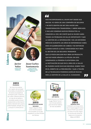 83
NOS INCORPORAMOS AL GRUPO INIT DESDE SUS
INICIOS. YO VENÍA DE UNA COMPAÑÍA DE SEGUROS
Y MI RETO DENTRO DE INIT ERA HACER UNA
TRANSFORMACIÓN TRANSVERSAL Y ABRIR MERCADO,
E INCLUSO GENERAR NUEVOS PRODUCTOS. AL
CONOCER AL CEO, ME CONTÓ QUE SU MUJER HABÍA
TENIDO UN PROBLEMA DE SALUD IMPORTANTE Y QUE
LA GESTIÓN DE LA INFORMACIÓN Y DE LOS INFORMES
MÉDICOS DURANTE LOS AÑOS DE ENFERMEDAD HABÍA
SIDO UN QUEBRADERO DE CABEZA. FUE ENTONCES
CUANDO SURGIÓ LA IDEA. CONOCIENDO MUY BIEN
EL SECTOR DE LOS SEGUROS, PENSAMOS
QUE LE PODÍA ENCAJAR MUY BIEN UN PRODUCTO
QUE SE PUEDE AÑADIR A LA PÓLIZA. EN 2010,
GENERAMOS LA PRIMERA PLATAFORMA CON
LA MOTIVACIÓN DE QUE EN EL ÁREA DE LA SALUD
SE PUEDEN HACER MUCHAS MEJORAS, SOBRE TODO
EN EL ÁMBITO DE LA PREVENCIÓN, Y QUE A TRAVÉS
DE LA TECNOLOGÍA PODEMOS ACERCAR MUCHO
MÁS LA GESTIÓN DE LA SALUD AL CIUDADANO.
LíderesHitos
Javier
Salas
Juan Carlos
Santamaría
DIRECTOR
GENERAL
DIRECTOR DE
DESARROLLO DEL
NEGOCIO
Aegon Seguros ofrece
a sus clientes pulseras
sincronizadas con la app
integrada en su Área Privada
de Clientes.
Inithealth se incluye entre
las 5 mejores apps de salud
de las 97.000 que existen
en todo el mundo, según
la reconocida revista de
negocios e innovación
Ábaco del BBVA.
Desarrolla junto con Nestlé
la app “Nestlé Trainer”,
que incluye pulseras
para fomentar hábitos
de vida saludables.
2015
APP NESTLÉ
2015
COLABORACIÓN AEGON
SEGUROS
2015
RÀNKING APPS
Se crean las pulseras
con registro de actividad
conectadas a la plataforma
de salud y las pegatinas
Emergency QR, a través de
las cuales cualquier persona,
en caso de accidente o
necesidad, puede conocer
rápidamente la información
médica relevante del usuario
(enfermedades, alergias, etc.)
y actuar en consecuencia.
2013
PULSERAS
 