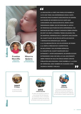 87
LA ASOCIACIÓN LA CREÓ UNA FAMILIA DE MARBELLA
CUYO HIJO TENÍA UNA ENFERMEDAD GRAVE, HASTA
ENTONCES PRÁCTICAMENTE DESCONOCIDA EN ESPAÑA.
SUS PADRES SE MOVIERON MUCHO HASTA QUE
CONOCIERON UNA ASOCIACIÓN EN EL REINO UNIDO
DENOMINADA DEBRA, QUE SE DEDICABA AL APOYO
DE PERSONAS QUE PADECÍAN ESTA ENFERMEDAD. FUE
ENTONCES (EN 1993) CUANDO FUNDARON DEBRA ESPAÑA.
EN 2007, SE CREÓ LA PRIMERA TIENDA SOLIDARIA PIEL
DE MARIPOSA, INSPIRADA EN EL CONCEPTO ANGLOSAJÓN
DE CHARITY SHOP. SE NUTRE DE ARTÍCULOS NUEVOS
Y SEMINUEVOS DONADOS QUE, GRACIAS
A LA COLABORACIÓN DE LOS VOLUNTARIOS, SE PONEN
A LA VENTA A PRECIOS MUY COMPETITIVOS.
EN INGLATERRA Y EN LOS PAÍSES NÓRDICOS,
EL CONCEPTO DE CHARITY SHOPS ESTÁ MUY
EXTENDIDO Y, AFORTUNADAMENTE, EN ESPAÑA SE ESTÁ
EXTENDIENDO CADA VEZ MÁS, LO CUAL NOS PERMITE
ABRIR TIENDAS NO SOLO EN ÁREAS DONDE CONVIVE
POBLACIÓN ANGLOSAJONA, COMO MARBELLA Y LA ZONA
DE TORREVIEJA, SINO TAMBIÉN EN CIUDADES COMO
VALENCIA, MADRID Y MÁLAGA.
LíderesHitos
Evanina
Morcillo
Minerva
Quijera
DIRECTORA
DE SERVICIOS
RESPONSABLE
DE COMUNICACIÓN
La asociación abre
su primera tienda.
Se abre una tienda en Valencia,
y las tiendas Piel de Mariposa
se consolidan como una fuente
de ingresos estable que permite
el fortalecimiento de la asociación.
Se inaugura la segunda tienda en
Madrid, en el barrio de Lavapiés, y el
número de voluntarios que colaboran
en las tiendas en España supera los 200.
2007
1A TIENDA
2014
EXPANSIÓN
2012
CONSOLIDACIÓN
 