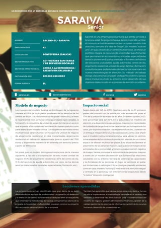 #BBVAmomentum
UN RECORRIDO POR 50 EMPRESAS SOCIALES: INSPIRACIÓN & APRENDIZAJE I PRESENTACIÓN
Sacendi es una empresa sociosanitaria que presta servicios a
la tercera edad. Su proyecto Saraiva Senior pretende cambiar
el concepto actual de residencias por un nuevo modelo, más
atractivo y cercano a la idea de “hogar”. Un modelo “todo en
uno”, en que, a través de un centro multiservicios, se ofrece un
portfolio integral de recursos de proximidad para fomentar
que permanezcan en su entorno: unidades especializadas
(servicio pionero en España, orientado al fomento de hábitos
de vida activa y saludable), ayuda a domicilio, centro de día,
alojamiento residencial, unidad de apoyo familiar y formación/
consultoría para profesionales del sector sociosanitario en
nuevas metodologías de atención. Su método de trabajo
otorga a las personas un papel protagonista sobre su propia
vida e involucra a todo su entorno en el desarrollo de sus
objetivos vitales, no solo en su proceso de atención o cuidados.
Los ingresos del modelo Saraiva se distribuyen de la siguiente
manera: el 65 % de los ingresos provienen de los servicios de los
centros de día; el 23%, de los servicios de ayuda a domicilio, y el resto
se reparte entre otros servicios, como las unidades especializadas, la
formación y la consultoría. La unidad de apoyo familiar es un servicio
que se presta a los cuidadores familiares de manera gratuita como
parte esencial del modelo Saraiva. Con la apertura del nuevo centro
multiservicios Saraiva Senior, se incorpora la unidad de negocio
de alojamiento residencial en dos modalidades: alojamiento
residencial en habitación personalizada (precio: a partir de 1.700
euros) y alojamiento residencial en vivienda con servicios (precio:
a partir de 990 euros).
Se prevé que su modelo de ingresos evolucione de la manera
siguiente, a raíz de la incorporación de esta nueva unidad de
negocio: 40 % del alojamiento residencial, 30 % del centro de día,
15 % del servicio de ayuda a domicilio y el resto, de los demás
servicios mencionados (unidades especializadas, formación, etc.).
Modelo de negocio
Según datos del INE de 2013, España es uno de los 10 primeros
países del mundo con la población más envejecida, pues el
17 % de la población es mayor de 65 años. Se estima que en 2050,
este porcentaje será del 30 %. En la actualidad, los modelos de
atención a la dependencia para personas mayores con necesidades
de cuidados de larga duración se caracterizan, en la mayoría de los
casos, por la protocolización y la despersonalización, y carecen de
un enfoque integral de la salud (biopsicosocial). A ello, cabe añadir
que el modelo institucional selecciona, para ubicar los centros,
zonas alejadas de los núcleos de población; además, en un mismo
espacio se ofrecen multitud de plazas. Esta situación favorece al
aislamiento de las personas mayores, que quedan al margen de las
actividades de su comunidad, y fomenta una percepción negativa
de la vejez. Saraiva promueve la autonomía de las personas mayores
a través de un modelo de atención que fomenta las relaciones
saludables con su entorno. Se trata de potenciar las capacidades
y las fortalezas de las personas, en lugar de centrarse en paliar
sus limitaciones o patologías. Ello se consigue creando ambientes
como en casa (modelo “housing”), mediante una atención integral
y centrada en la persona y con intervenciones terapéuticas desde
“lo lúdico” (diversión inteligente).
Impacto social
Las emprendedoras han identificado que gran parte de su éxito
depende de sus equipos de profesionales. La captación, el desarrollo
y la retención del talento son elementos clave para tener a trabajadores
que entiendan la metodología de Saraiva, compartan los valores de la
empatía, la honestidad y la flexibilidad, y quieran construir su proyecto
de crecimiento personal dentro de la empresa.
NOMBRE
LOCALIZACIÓN
EMPLEADOS 2015
FORMA JURÍDICA
SECTOR PRODUCTIVO
SECTOR DE IMPACTO SOCIAL
FACTURACIÓN 2015
SACENDI SL – SARAIVA
42
PONTEVEDRA (GALICIA)
ACTIVIDADES SANITARIAS
Y DE SERVICIOS SOCIALES
AYUDA A LA DEPENDENCIA -
SALUD/VIDA SALUDABLE
801.000–850.000€
SL
También han aprendido que hay que poner esfuerzos y dedicar tiempo
no solo a implementar la metodología centrada en el usuario, sino
también a desarrollar las áreas básicas para la sostenibilidad del
modelo de negocio: gestión administrativo-financiera, gestión de la
calidad, gestión de los sistemas de información, gestión de los recursos
humanos, desarrollo de proveedores, etc.
Lecciones aprendidas
saraivasaraiva.es saraivasenior.es saraiva
UN RECORRIDO POR 47 EMPRESAS SOCIALES: INSPIRACIÓN & APRENDIZAJE I VIDA Y ENVEJECIMIENTO ACTIVO
#BBVAmomentum
 