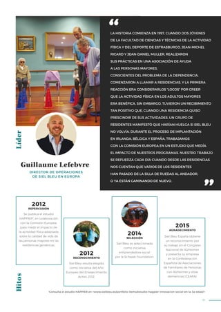 91
LA HISTORIA COMIENZA EN 1997, CUANDO DOS JÓVENES
DE LA FACULTAD DE CIENCIAS Y TÉCNICAS DE LA ACTIVIDAD
FÍSICA Y DEL DEPORTE DE ESTRASBURGO, JEAN-MICHEL
RICARD Y JEAN-DANIEL MULLER, REALIZARON
SUS PRÁCTICAS EN UNA ASOCIACIÓN DE AYUDA
A LAS PERSONAS MAYORES.
CONSCIENTES DEL PROBLEMA DE LA DEPENDENCIA,
COMENZARON A LLAMAR A RESIDENCIAS, Y LA PRIMERA
REACCIÓN ERA CONSIDERARLOS “LOCOS” POR CREER
QUE LA ACTIVIDAD FÍSICA EN LOS ADULTOS MAYORES
ERA BENÉFICA. SIN EMBARGO, TUVIERON UN RECIBIMIENTO
TAN POSITIVO QUE, CUANDO UNA RESIDENCIA QUISO
PRESCINDIR DE SUS ACTIVIDADES, UN GRUPO DE
RESIDENTES MANIFESTÓ QUE HARÍAN HUELGA SI SIEL BLEU
NO VOLVÍA. DURANTE EL PROCESO DE IMPLANTACIÓN
EN IRLANDA, BÉLGICA Y ESPAÑA, TRABAJAMOS
CON LA COMISIÓN EUROPEA EN UN ESTUDIO QUE MEDÍA
EL IMPACTO DE NUESTROS PROGRAMAS. NUESTRO TRABAJO
SE REFUERZA CADA DÍA CUANDO DESDE LAS RESIDENCIAS
NOS CUENTAN QUE VARIOS DE LOS RESIDENTES
HAN PASADO DE LA SILLA DE RUEDAS AL ANDADOR,
O YA ESTÁN CAMINANDO DE NUEVO.
LíderHitos
Siel Bleu resulta elegida
como iniciativa del Año
Europeo del Envejecimiento
Activo 2012.
Siel Bleu España obtiene
un reconocimiento por
su trabajo en el Congreso
Nacional de Alzheimer
y presenta su empresa
en la Confederación
Española de Asociaciones
de Familiares de Personas
con Alzheimer y otras
demencias (CEAFA).
Se publica el estudio
HAPPIER1
, en colaboración
con la Comisión Europea,
para medir el impacto de
la actividad física adaptada
sobre la calidad de vida de
las personas mayores en las
residencias geriátricas.
2012
REPERCUSIÓN
2012
RECONOCIMIENTO
2015
AGRADECIMIENTO
DIRECTOR DE OPERACIONES
DE SIEL BLEU EN EUROPA
Guillaume Lefebvre
1
Consulta el estudio HAPPIER en <www.sielbleu.es/portfolio-items/estudio-happier-innovacion-social-en-la-3a-edad/>
Siel Bleu es seleccionada
como iniciativa
emprendedora social
por la Schwab Foundation.
2014
SELECCIÓN
 