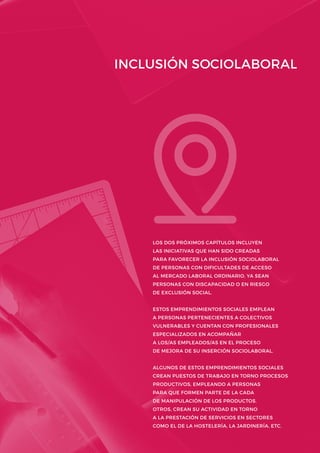 INCLUSIÓN SOCIOLABORAL
LOS DOS PRÓXIMOS CAPÍTULOS INCLUYEN
LAS INICIATIVAS QUE HAN SIDO CREADAS
PARA FAVORECER LA INCLUSIÓN SOCIOLABORAL
DE PERSONAS CON DIFICULTADES DE ACCESO
AL MERCADO LABORAL ORDINARIO, YA SEAN
PERSONAS CON DISCAPACIDAD O EN RIESGO
DE EXCLUSIÓN SOCIAL.
ESTOS EMPRENDIMIENTOS SOCIALES EMPLEAN
A PERSONAS PERTENECIENTES A COLECTIVOS
VULNERABLES Y CUENTAN CON PROFESIONALES
ESPECIALIZADOS EN ACOMPAÑAR
A LOS/AS EMPLEADOS/AS EN EL PROCESO
DE MEJORA DE SU INSERCIÓN SOCIOLABORAL.
ALGUNOS DE ESTOS EMPRENDIMIENTOS SOCIALES
CREAN PUESTOS DE TRABAJO EN TORNO PROCESOS
PRODUCTIVOS, EMPLEANDO A PERSONAS
PARA QUE FORMEN PARTE DE LA CADA
DE MANIPULACIÓN DE LOS PRODUCTOS.
OTROS, CREAN SU ACTIVIDAD EN TORNO
A LA PRESTACIÓN DE SERVICIOS EN SECTORES
COMO EL DE LA HOSTELERÍA, LA JARDINERÍA, ETC.
 