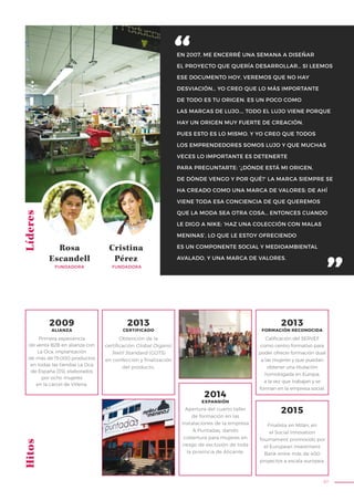 97
EN 2007, ME ENCERRÉ UNA SEMANA A DISEÑAR
EL PROYECTO QUE QUERÍA DESARROLLAR… SI LEEMOS
ESE DOCUMENTO HOY, VEREMOS QUE NO HAY
DESVIACIÓN… YO CREO QUE LO MÁS IMPORTANTE
DE TODO ES TU ORIGEN. ES UN POCO COMO
LAS MARCAS DE LUJO…, TODO EL LUJO VIENE PORQUE
HAY UN ORIGEN MUY FUERTE DE CREACIÓN.
PUES ESTO ES LO MISMO. Y YO CREO QUE TODOS
LOS EMPRENDEDORES SOMOS LUJO Y QUE MUCHAS
VECES LO IMPORTANTE ES DETENERTE
PARA PREGUNTARTE: ‘¿DÓNDE ESTÁ MI ORIGEN,
DE DÓNDE VENGO Y POR QUÉ?’ LA MARCA SIEMPRE SE
HA CREADO COMO UNA MARCA DE VALORES; DE AHÍ
VIENE TODA ESA CONCIENCIA DE QUE QUEREMOS
QUE LA MODA SEA OTRA COSA… ENTONCES CUANDO
LE DIGO A NIKE: ‘HAZ UNA COLECCIÓN CON MALAS
MENINAS’, LO QUE LE ESTOY OFRECIENDO
ES UN COMPONENTE SOCIAL Y MEDIOAMBIENTAL
AVALADO, Y UNA MARCA DE VALORES.
LíderesHitos
Rosa
Escandell
Cristina
Pérez
FUNDADORA FUNDADORA
Obtención de la
certificación Global Organic
Textil Standard (GOTS)
en confección y finalización
del producto.
Apertura del cuarto taller
de formación en las
instalaciones de la empresa
A Puntadas, dando
cobertura para mujeres en
riesgo de exclusión de toda
la provincia de Alicante.
Calificación del SERVEF
como centro formativo para
poder ofrecer formación dual
a las mujeres y que puedan
obtener una titulación
homologada en Europa,
a la vez que trabajan y se
forman en la empresa social.
Primera experiencia
de venta B2B en alianza con
La Oca; implantación
de más de 15.000 productos
en todas las tiendas La Oca
de España (35), elaborados
por ocho mujeres
en la cárcel de Villena.
2009
ALIANZA
2013
CERTIFICADO
2013
FORMACIÓN RECONOCIDA
2015
2014
EXPANSIÓN
Finalista en Milán, en
el Social Innovation
Tournament promovido por
el European Investment
Bank entre más de 400
proyectos a escala europea.
 