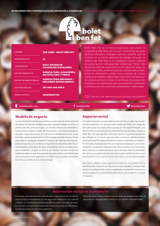 #BBVAmomentum
UN RECORRIDO POR 50 EMPRESAS SOCIALES: INSPIRACIÓN & APRENDIZAJE I PRESENTACIÓN
Bolet Ben Fet es la marca registrada que posee la
cooperativa TEB Verd, con la cual comercializa las setas
exóticas (shiitake y maitake o seta de castaño), que se
cultivan en su centro especial de trabajo. Así pues, el
objetivo de TEB Verd es la integración social y laboral
de personas con discapacidad intelectual. Tiene más
de quince años de experiencia en el cultivo de setas. Su
sistema de cultivo, a diferencia de los cultivos tradicionales,
como el champiñón, utiliza como sustrato de cultivo
maderas de castaño, roble y haya, entre otros. Sus setas son
de calidad premium, tienen el certificado de producción
ecológica y se caracterizan por sus excelentes cualidades
culinarias y por sus conocidas propiedades medicinales.
Los productos principales que cultiva y comercializa el centro especial
de trabajo son las setas shiitake y las setas maitake en fresco, ambas con
certificación de cultivo ecológico. Los clientes directos son detallistas o
consumidores finales (a través de restaurantes y de cestas ecológicas),
situados mayoritariamente en la provincia de Barcelona y en zonas
limítrofes, potenciando así el km 0. Sin embargo, también tienen clientes
puntuales en Zaragoza y Madrid. En épocas de cosechas abundantes,
parte de la producción se deriva a mayoristas de otras áreas. Además, se
comercializan otros tipos de setas, provenientes de otros productores,
para completar y mejorar la oferta a sus clientes. También existe otra
fuente de ingresos, que es la venta de sacos de sustrato de shiitake para
que otros productores agrícolas con misión social puedan producirlo
(uno de sus clientes es la Fundació Onyar).
Modelo de negocio
El impacto es doble: social y medioambiental. Por un lado, hay un gran
número personas con discapacidad intelectual (PDI) y en riesgo de
exclusión social que están desocupadas y/o han experimentado una
disminución económica de las subvenciones que perciben. Gracias a
Bolet Ben Fet (que significa “seta bien hecha”), se genera ocupación
de calidad en el sector agrícola para colectivos desfavorecidos,
principalmente PDI, bajo parámetros rentables, sostenibles y ecológicos.
Por otro lado, el proceso permite una mejora de los bosques y del medio
ambiente. Las setas de cultivo permiten frenar la extracción intensiva de
setas silvestres y la sobreexplotación de los bosques. Además, Bolet Ben
Fet utiliza una caldera de biomasa que emplea astillas de leña como
combustible, con lo cual se crea de nuevo valor a los recursos forestales.
Por último, existe un gran desconocimiento en la sociedad de los
beneficios de consumir con frecuencia setas shiitake y maitake. Este
producto ecológico fresco tiene propiedades muy beneficiosas para la
salud, a juzgar por la cantidad de información que puede encontrarse
al respecto.
Impacto social
El proceso agrícola de producción de setas mejora la condición física y
psíquica de los trabajadores con discapacidad intelectual, los cuales se
implican con facilidad en el proceso. Se ha podido constatar también
el estímulo y la ilusión que les genera colaborar en este tipo de trabajo,
que les aumenta su nivel de autoestima.
NOMBRE
LOCALIZACIÓN
EMPLEADOS 2015
FORMA JURÍDICA
SECTOR PRODUCTIVO
SECTOR DE IMPACTO SOCIAL
FACTURACIÓN 2015
TEB VERD - BOLET BEN FET
10
SANT ANTONI DE
VILAMAJOR (CATALUÑA)
AGRICULTURA, GANADERÍA,
SILVICULTURA Y PESCA
AGRICULTURA ORGÁNICA /
INCLUSIÓN SOCIOLABORAL
201.000-250.000€
COOPERATIVA
BoletBenFetboletbenfet.com
Además, este cultivo, a diferencia de otros, se adapta muy bien al
personal con discapacidad intelectual, sin perder competitividad.
Innovación social en el producto
boletbenfet
Canal YOUTUBE · BBVA Momentum / 2012 ESP / BOLETBENFET
UN RECORRIDO POR 47 EMPRESAS SOCIALES: INSPIRACIÓN & APRENDIZAJE I INCLUSIÓN SOCIOLABORAL A TRAVÉS DE UN PROCESO PRODUCTIVO
#BBVAmomentum
 