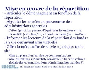 Mise en œuvre de la répartition

- Articuler le déménagement en fonction de la
répartition
- Aiguiller les entrées en provenance des
administrations centrales

Cette répartition permet d'équilibrer les entrées entre
Pierrefitte (ca. 4 kml/an) et Fontainebleau (ca. 1 kml/an)

- Informer les lecteurs de la répartition des fonds :
la Salle des inventaires virtuelle
- Offrir la même offre de service quel que soit le
site
Mise en place d'un service de communications
administratives à Pierrefitte (environ un tiers du volume
globale des communications administratives traitées ?)
I La répartition des fonds sur trois sites I 22 mars 2013 I

 