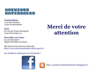 Fontainebleau
2, rue des Archives
77300 Fontainebleau
Paris
60, rue des Francs-Bourgeois
75141 Paris Cedex 03

Merci de votre
attention

Pierrefitte-sur-Seine
59, rue Guynemer
93380 Pierrefitte-sur-Seine
Site internet des Archives nationales
http://www.archivesnationales.culture.gouv.fr/

Les Archives nationales sur Facebook !

http://archivesnationalesfrance.blogspot.fr/

 