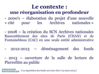 Le contexte :

une réorganisation en profondeur
- 2000's – élaboration du projet d'une nouvelle
« cité
pour
les
Archives
nationales »
- 2008 – la création du SCN Archives nationales
Rassemblement des sites de Paris (CHAN) et de
Fontainebleau (CAC) en une seule entité administrative

-

2012-2013

–

déménagement

des

fonds

- 2013 – ouverture de la salle de lecture de
Pierrefitte au public
I La répartition des fonds sur trois sites I 22 mars 2013 I

 