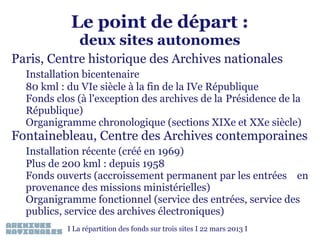 Le point de départ :
deux sites autonomes

Paris, Centre historique des Archives nationales
Installation bicentenaire
80 kml : du VIe siècle à la fin de la IVe République
Fonds clos (à l'exception des archives de la Présidence de la
République)
Organigramme chronologique (sections XIXe et XXe siècle)

Fontainebleau, Centre des Archives contemporaines
Installation récente (créé en 1969)
Plus de 200 kml : depuis 1958
Fonds ouverts (accroissement permanent par les entrées en
provenance des missions ministérielles)
Organigramme fonctionnel (service des entrées, service des
publics, service des archives électroniques)
I La répartition des fonds sur trois sites I 22 mars 2013 I

 