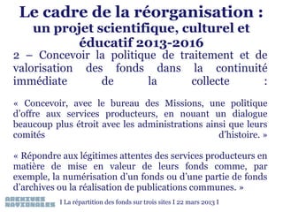 Le cadre de la réorganisation :
un projet scientifique, culturel et
éducatif 2013-2016

2 – Concevoir la politique de traitement et de
valorisation des fonds dans la continuité
immédiate
de
la
collecte
:
« Concevoir, avec le bureau des Missions, une politique
d’offre aux services producteurs, en nouant un dialogue
beaucoup plus étroit avec les administrations ainsi que leurs
comités
d’histoire. »
 
« Répondre aux légitimes attentes des services producteurs en
matière de mise en valeur de leurs fonds comme, par
exemple, la numérisation d’un fonds ou d’une partie de fonds
d’archives ou la réalisation de publications communes. »
I La répartition des fonds sur trois sites I 22 mars 2013 I

 