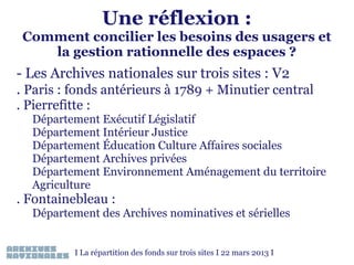 Une réflexion :

Comment concilier les besoins des usagers et
la gestion rationnelle des espaces ?

- Les Archives nationales sur trois sites : V2
. Paris : fonds antérieurs à 1789 + Minutier central
. Pierrefitte :
Département Exécutif Législatif
Département Intérieur Justice
Département Éducation Culture Affaires sociales
Département Archives privées
Département Environnement Aménagement du territoire
Agriculture

. Fontainebleau :

Département des Archives nominatives et sérielles
I La répartition des fonds sur trois sites I 22 mars 2013 I

 