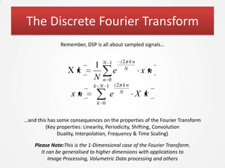 The Discrete Fourier Transform
               Remember, DSP is all about sampled signals…


                                 N 1       i2 k n
                             1               N
                      k                e             xn
                             N  n 0
                             k N 1 i2 k n
                                     N
                   xn                e              X k
                               k 0


…and this has some consequences on the properties of the Fourier Transform
         (Key properties: Linearity, Periodicity, Shifting, Convolution
              Duality, Interpolation, Frequency & Time Scaling)

    Please Note:This is the 1-Dimensional case of the Fourier Transform.
       It can be generalised to higher dimensions with applications to
           Image Processing, Volumetric Data processing and others
 