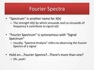 Fourier Spectra
• “Spectrum” is another name for X(k)
   – The strength X(k) by which sinusoids and co-sinusoids of
     frequency k contribute to signal x(t)

• “Fourier Spectrum” is synonymous with “Signal
  Spectrum”
   – Usually, “Spectral Analysis” refers to observing the Fourier
     Spectra of a signal

• Hold on….Fourier Spectra?...There’s more than one?
   – Oh, yeah!
 