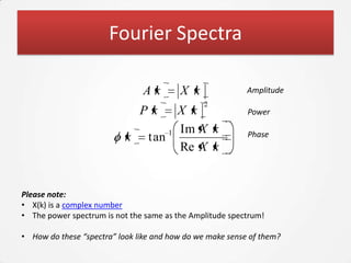 Fourier Spectra

                               Ak        X k               Amplitude
                                               2
                               Pk      X k                 Power

                                     1 Im X k              Phase
                           k     tan
                                       Re X k


Please note:
• X(k) is a complex number
• The power spectrum is not the same as the Amplitude spectrum!

• How do these “spectra” look like and how do we make sense of them?
 
