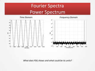 Fourier Spectra
                                                       Power Spectrum
                              Time Domain                                                                         Frequency Domain
                                                                                                  0
         1                                                                                   10


       0.8
                                                                                                  -5
                                                                                             10

       0.6

                                                                                                  -10
       0.4                                                                                   10



       0.2                                                                                        -15
                                                                                             10




                                                                                      P(k)
x(t)




         0
                                                                                                  -20
                                                                                             10
       -0.2


       -0.4                                                                                  10
                                                                                                  -25




       -0.6
                                                                                                  -30
                                                                                             10
       -0.8

                                                                                                  -35
        -1                                                                                   10
              0   0.002   0.004   0.006     0.008      0.01   0.012   0.014   0.016                    0   1000   2000   3000    4000    5000   6000   7000   8000
                                          time (sec)                                                                        Frequency (Hz)




                                     What does P(k) shows and what could be its units?
 