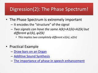 Digression(2): The Phase Spectrum!
• The Phase Spectrum is extremely important
  – It encodes the “structure” of the signal
  – Two signals can have the same A(k)=A1(k)=A2(k) but
    different φ1(k), φ2(k)
     • This implies two completely different x1(n), x2(n)


• Practical Example
  – Draw bars on an Organ
  – Additive Sound Synthesis
  – The importance of phase in speech enhancement
 