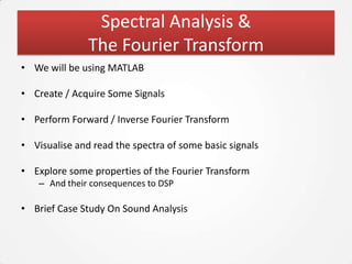 Spectral Analysis &
               The Fourier Transform
• We will be using MATLAB

• Create / Acquire Some Signals

• Perform Forward / Inverse Fourier Transform

• Visualise and read the spectra of some basic signals

• Explore some properties of the Fourier Transform
    – And their consequences to DSP

• Brief Case Study On Sound Analysis
 