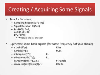 Creating / Acquiring Some Signals
• Task 1 - For some…
   – Sampling Fequency Fs (Hz)
   – Signal Duration D (Sec)
   – Fs=8000; D=3;
     n=0:(1./Fs):D;
     p=2*pi*n;
        • What are the (n) and (p)?

• …generate some basic signals (for some frequency f of your choice)
   –   x1=sin(f*p);                          #Sin
   –   x2=cos(f*p);                          #Cos
   –   x3=square(f*p)                 #...
   –   x4=sawtooth(f*p);              #...
   –   x5=sawtooth(f*p,0.5);                 #Triangle
   –   x6=zeros(size(t));x6(1)=1;            #Delta
 