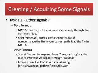Creating / Acquiring Some Signals
• Task 1.1 - Other signals?
   – Text Format
      • MATLAB can load a list of numbers very easily through the
        command “load”
      • Start “Notepad”, enter a coma separated list of
        numbers, save the file in your current path, load the file in
        MATLAB.
   – WAV Format
      • Sound files can be acquired from “freesound.org” and be
        loaded into your workspace through “wavread”
      • Locate a .wav file, load it into matlab using
        [x7, Fs]=wavread(‘path/to/some/file.wav’);
 