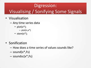 Digression:
  Visualising / Sonifying Some Signals
• Visualisation
  – Any time series data
     • plot(x*);
         – plot(n,x*)
     • stem(x*);


• Sonification
  – How does a time series of values sounds like?
  – sound(x*,Fs)
  – soundsc(x*,Fs)
 