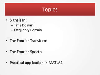 Topics
• Signals In:
   – Time Domain
   – Frequency Domain


• The Fourier Transform

• The Fourier Spectra

• Practical application in MATLAB
 