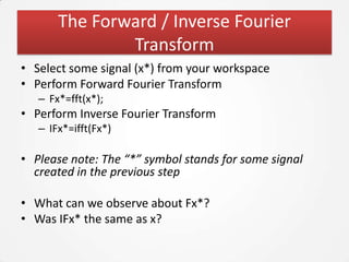 The Forward / Inverse Fourier
               Transform
• Select some signal (x*) from your workspace
• Perform Forward Fourier Transform
   – Fx*=fft(x*);
• Perform Inverse Fourier Transform
   – IFx*=ifft(Fx*)

• Please note: The “*” symbol stands for some signal
  created in the previous step

• What can we observe about Fx*?
• Was IFx* the same as x?
 