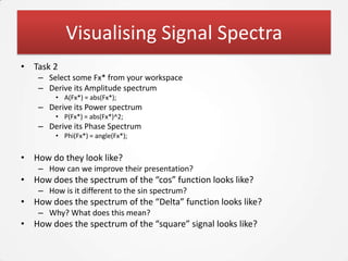 Visualising Signal Spectra
• Task 2
    – Select some Fx* from your workspace
    – Derive its Amplitude spectrum
        • A(Fx*) = abs(Fx*);
    – Derive its Power spectrum
        • P(Fx*) = abs(Fx*)^2;
    – Derive its Phase Spectrum
        • Phi(Fx*) = angle(Fx*);


• How do they look like?
    – How can we improve their presentation?
• How does the spectrum of the “cos” function looks like?
    – How is it different to the sin spectrum?
• How does the spectrum of the “Delta” function looks like?
    – Why? What does this mean?
• How does the spectrum of the “square” signal looks like?
 